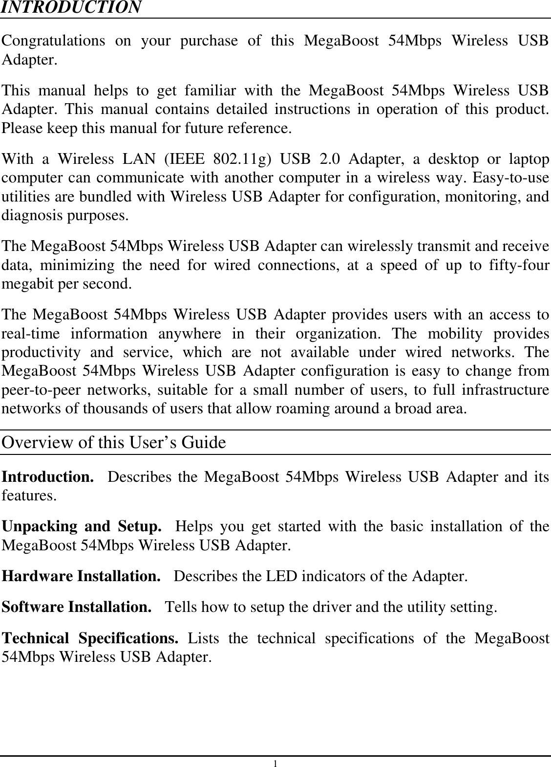 1 INTRODUCTION Congratulations  on  your  purchase  of  this  MegaBoost  54Mbps  Wireless  USB Adapter. This  manual  helps  to  get  familiar  with  the  MegaBoost  54Mbps  Wireless  USB Adapter.  This  manual  contains  detailed  instructions  in  operation  of  this  product. Please keep this manual for future reference. With  a  Wireless  LAN  (IEEE  802.11g)  USB  2.0  Adapter,  a  desktop  or  laptop computer can communicate with another computer in a wireless way. Easy-to-use utilities are bundled with Wireless USB Adapter for configuration, monitoring, and diagnosis purposes.  The MegaBoost 54Mbps Wireless USB Adapter can wirelessly transmit and receive data,  minimizing  the  need  for  wired  connections,  at  a  speed  of  up  to  fifty-four megabit per second. The MegaBoost 54Mbps Wireless USB Adapter provides users with an access to real-time  information  anywhere  in  their  organization.  The  mobility  provides productivity  and  service,  which  are  not  available  under  wired  networks.  The MegaBoost 54Mbps Wireless USB Adapter configuration is easy to change from peer-to-peer networks, suitable for a small number of users, to full infrastructure networks of thousands of users that allow roaming around a broad area.   Overview of this User’s Guide Introduction.   Describes the MegaBoost 54Mbps Wireless USB Adapter and its features. Unpacking  and  Setup.    Helps  you  get  started  with  the  basic  installation  of  the MegaBoost 54Mbps Wireless USB Adapter. Hardware Installation.  Describes the LED indicators of the Adapter. Software Installation.   Tells how to setup the driver and the utility setting. Technical  Specifications.  Lists  the  technical  specifications  of  the  MegaBoost 54Mbps Wireless USB Adapter. 