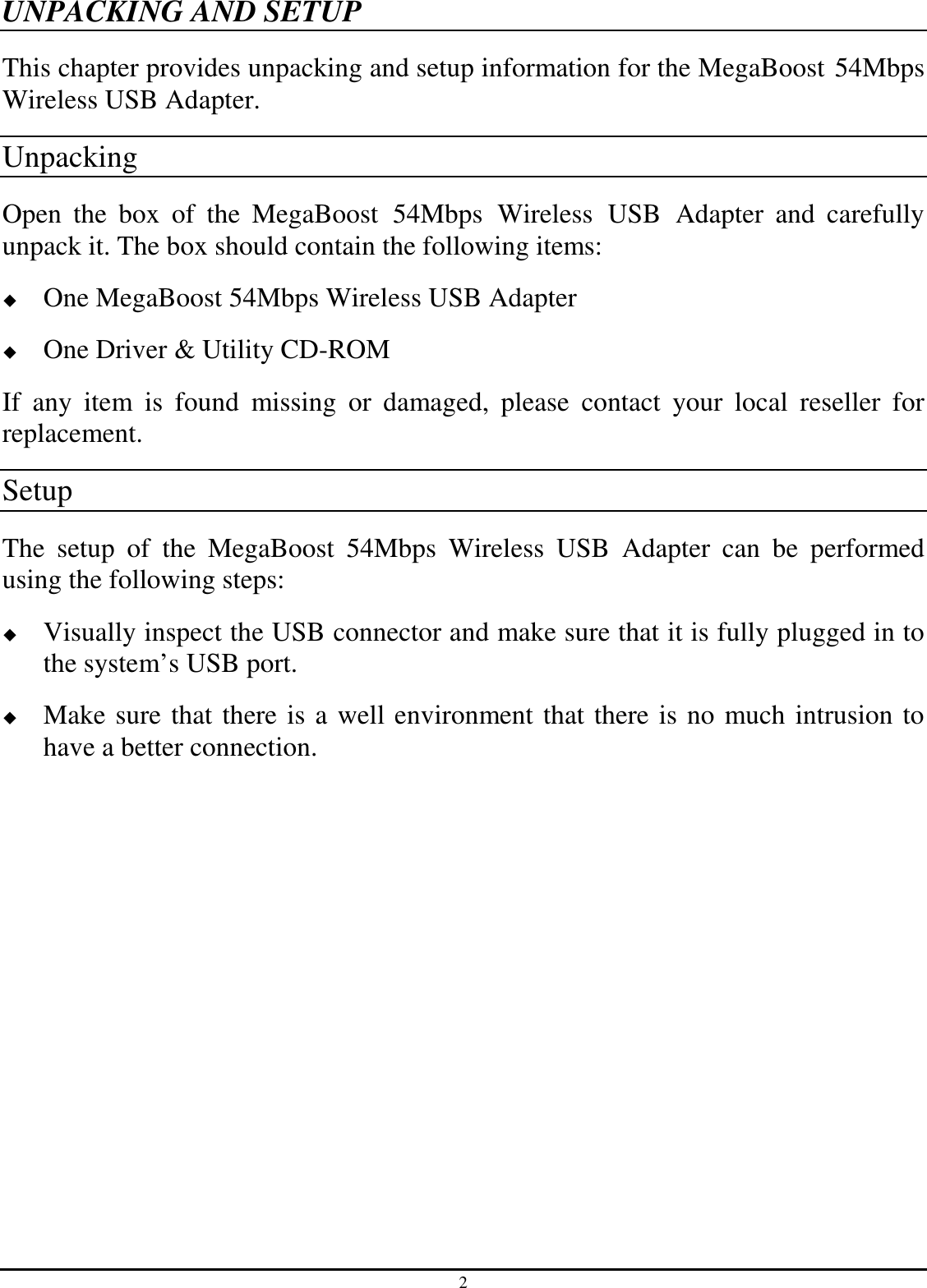 2 UNPACKING AND SETUP This chapter provides unpacking and setup information for the MegaBoost 54Mbps Wireless USB Adapter. Unpacking Open  the  box  of  the  MegaBoost  54Mbps  Wireless  USB  Adapter  and  carefully unpack it. The box should contain the following items:  One MegaBoost 54Mbps Wireless USB Adapter  One Driver &amp; Utility CD-ROM If  any  item  is  found  missing  or  damaged,  please  contact  your  local  reseller  for replacement. Setup The  setup  of  the  MegaBoost  54Mbps  Wireless  USB  Adapter  can  be  performed using the following steps:  Visually inspect the USB connector and make sure that it is fully plugged in to the system’s USB port.  Make sure that there is a well environment that there is no much intrusion to have a better connection. 