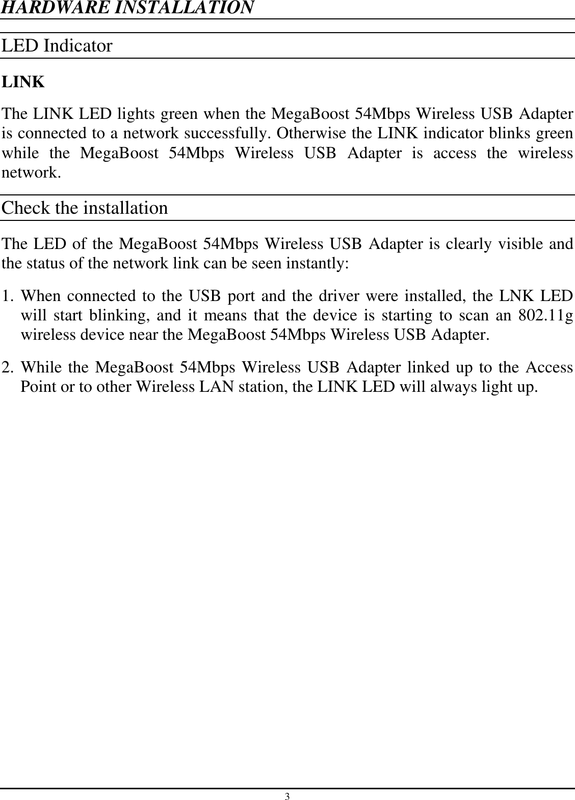 3 HARDWARE INSTALLATION LED Indicator LINK The LINK LED lights green when the MegaBoost 54Mbps Wireless USB Adapter is connected to a network successfully. Otherwise the LINK indicator blinks green while  the  MegaBoost  54Mbps  Wireless  USB  Adapter  is  access  the  wireless network. Check the installation The LED of the MegaBoost 54Mbps Wireless USB Adapter is clearly visible and the status of the network link can be seen instantly: 1. When connected to the USB port and the driver were installed, the LNK LED will start blinking, and it  means that the device is starting to scan an 802.11g wireless device near the MegaBoost 54Mbps Wireless USB Adapter. 2. While the MegaBoost 54Mbps Wireless USB Adapter linked up to the Access Point or to other Wireless LAN station, the LINK LED will always light up.  
