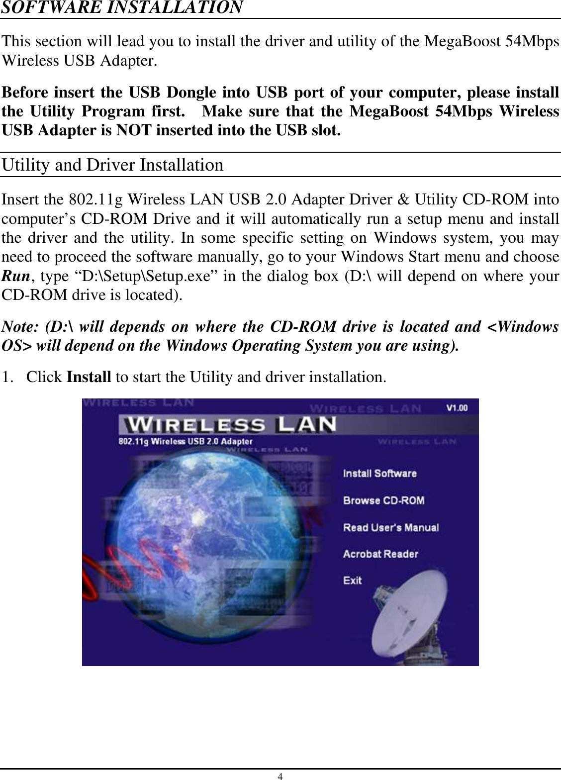 4 SOFTWARE INSTALLATION This section will lead you to install the driver and utility of the MegaBoost 54Mbps Wireless USB Adapter. Before insert the USB Dongle into USB port of your computer, please install the Utility Program first.    Make sure that the MegaBoost 54Mbps Wireless USB Adapter is NOT inserted into the USB slot. Utility and Driver Installation Insert the 802.11g Wireless LAN USB 2.0 Adapter Driver &amp; Utility CD-ROM into computer’s CD-ROM Drive and it will automatically run a setup menu and install the driver and the utility. In some specific setting on Windows system, you may need to proceed the software manually, go to your Windows Start menu and choose Run, type “D:\Setup\Setup.exe” in the dialog box (D:\ will depend on where your CD-ROM drive is located). Note: (D:\ will depends on where the CD-ROM drive is located and &lt;Windows OS&gt; will depend on the Windows Operating System you are using). 1. Click Install to start the Utility and driver installation.  