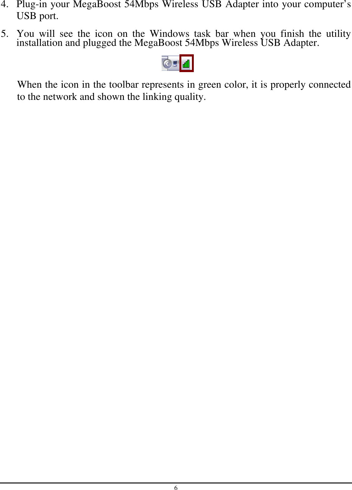 6 4. Plug-in your MegaBoost 54Mbps Wireless USB Adapter into your computer’s USB port. 5. You  will  see  the  icon  on  the  Windows  task  bar  when  you  finish  the  utility installation and plugged the MegaBoost 54Mbps Wireless USB Adapter.  When the icon in the toolbar represents in green color, it is properly connected to the network and shown the linking quality.