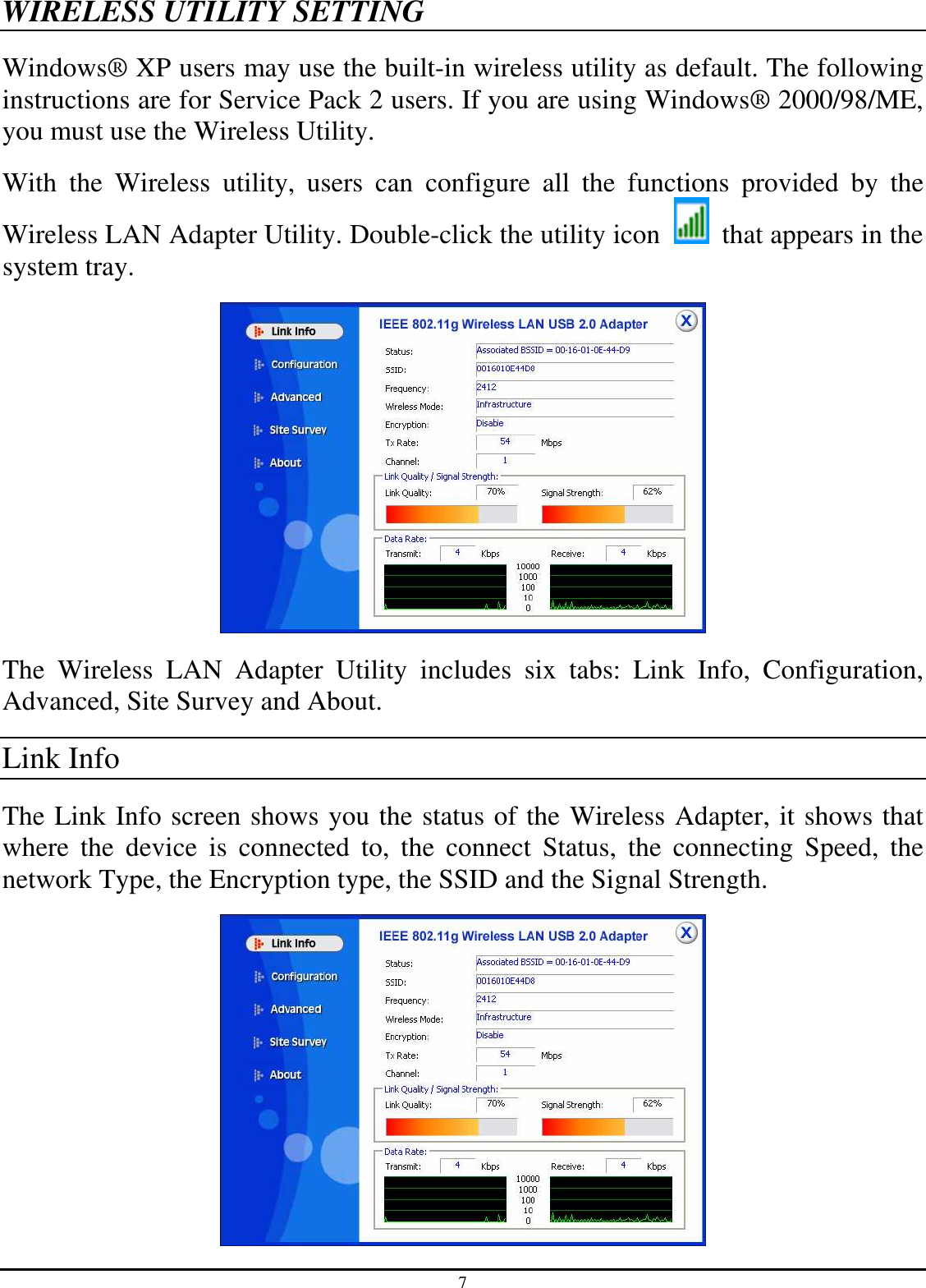 7 WIRELESS UTILITY SETTING Windows® XP users may use the built-in wireless utility as default. The following instructions are for Service Pack 2 users. If you are using Windows® 2000/98/ME, you must use the Wireless Utility. With  the  Wireless  utility,  users  can  configure  all  the  functions  provided  by  the Wireless LAN Adapter Utility. Double-click the utility icon    that appears in the system tray.  The  Wireless  LAN  Adapter  Utility  includes  six  tabs:  Link  Info,  Configuration, Advanced, Site Survey and About. Link Info The Link Info screen shows you the status of the Wireless Adapter, it shows that where  the  device  is  connected  to,  the  connect  Status,  the  connecting  Speed,  the network Type, the Encryption type, the SSID and the Signal Strength.  