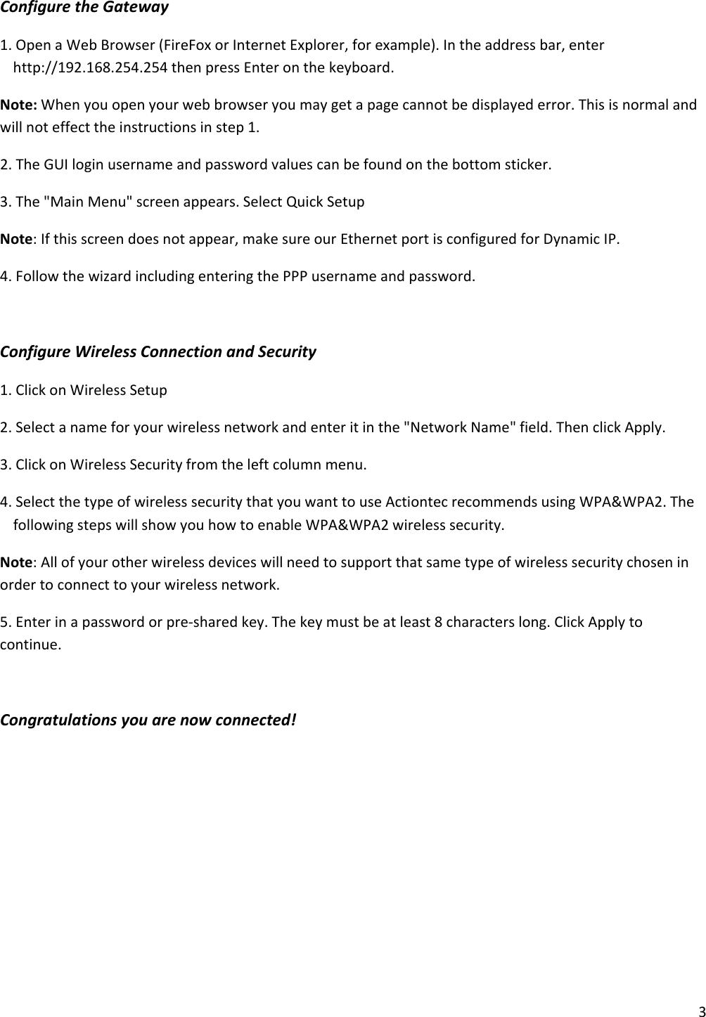 3ConfiguretheGateway1.OpenaWebBrowser(FireFoxorInternetExplorer,forexample).Intheaddressbar,enterhttp://192.168.254.254thenpressEnteronthekeyboard.Note:Whenyouopenyourwebbrowseryoumaygetapagecannotbedisplayederror.Thisisnormalandwillnoteffecttheinstructionsinstep1.2.TheGUIloginusernameandpasswordvaluescanbefoundonthebottomsticker.3.The&quot;MainMenu&quot;screenappears.SelectQuickSetupNote:Ifthisscreendoesnotappear,makesureourEthernetportisconfiguredforDynamicIP.4.FollowthewizardincludingenteringthePPPusernameandpassword.ConfigureWirelessConnectionandSecurity1.ClickonWirelessSetup2.Selectanameforyourwirelessnetworkandenteritinthe&quot;NetworkName&quot;field.ThenclickApply.3.ClickonWirelessSecurityfromtheleftcolumnmenu.4.SelectthetypeofwirelesssecuritythatyouwanttouseActiontecrecommendsusingWPA&amp;WPA2.ThefollowingstepswillshowyouhowtoenableWPA&amp;WPA2wirelesssecurity.Note:Allofyourotherwirelessdeviceswillneedtosupportthatsametypeofwirelesssecuritychoseninordertoconnecttoyourwirelessnetwork.5.Enterinapasswordorpre‐sharedkey.Thekeymustbeatleast8characterslong.ClickApplytocontinue.Congratulationsyouarenowconnected!