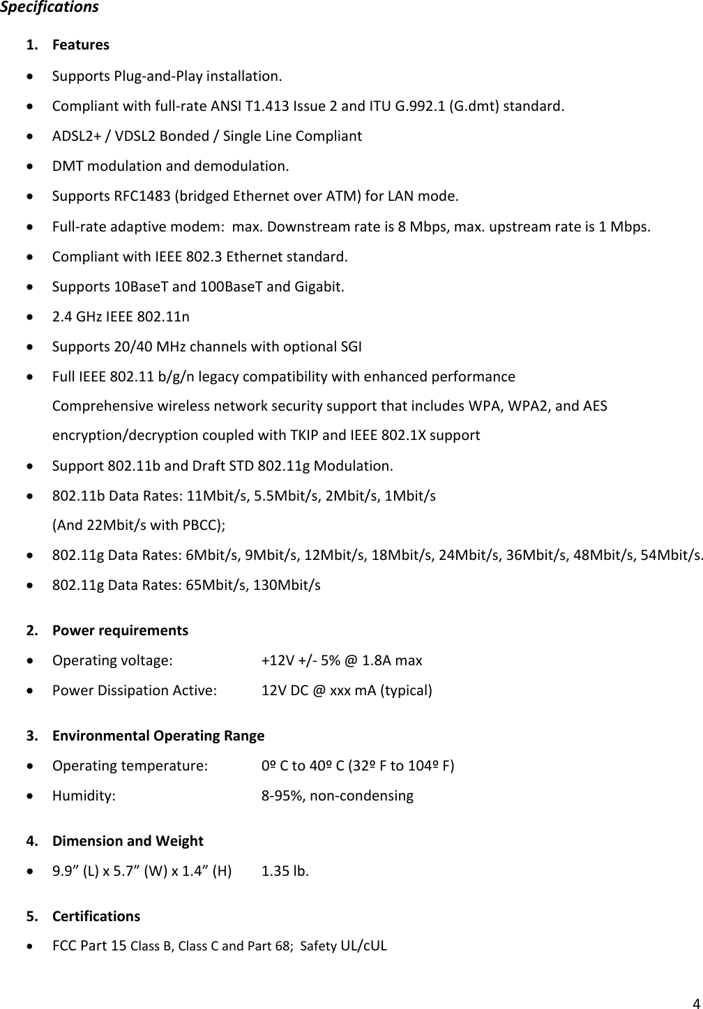 4Specifications1. Features• SupportsPlug‐and‐Playinstallation.• Compliantwithfull‐rateANSIT1.413Issue2andITUG.992.1(G.dmt)standard.• ADSL2+/VDSL2Bonded/SingleLineCompliant• DMTmodulationanddemodulation.• SupportsRFC1483(bridgedEthernetoverATM)forLANmode.• Full‐rateadaptivemodem:max.Downstreamrateis8Mbps,max.upstreamrateis1Mbps.• CompliantwithIEEE802.3Ethernetstandard.• Supports10BaseTand100BaseTandGigabit.• 2.4GHzIEEE802.11n• Supports20/40MHzchannelswithoptionalSGI• FullIEEE802.11b/g/nlegacycompatibilitywithenhancedperformanceComprehensivewirelessnetworksecuritysupportthatincludesWPA,WPA2,andAESencryption/decryptioncoupledwithTKIPandIEEE802.1Xsupport• Support802.11bandDraftSTD802.11gModulation.• 802.11bDataRates:11Mbit/s,5.5Mbit/s,2Mbit/s,1Mbit/s(And22Mbit/swithPBCC);• 802.11gDataRates:6Mbit/s,9Mbit/s,12Mbit/s,18Mbit/s,24Mbit/s,36Mbit/s,48Mbit/s,54Mbit/s.• 802.11gDataRates:65Mbit/s,130Mbit/s2. Powerrequirements• Operatingvoltage: +12V+/‐5%@1.8Amax• PowerDissipationActive:12VDC@xxxmA(typical)3. EnvironmentalOperatingRange• Operatingtemperature: 0ºCto40ºC(32ºFto104ºF)• Humidity:  8‐95%,non‐condensing4. DimensionandWeight• 9.9”(L)x5.7”(W)x1.4”(H)1.35lb.5. Certifications• FCCPart15ClassB,ClassCandPart68;SafetyUL/cUL