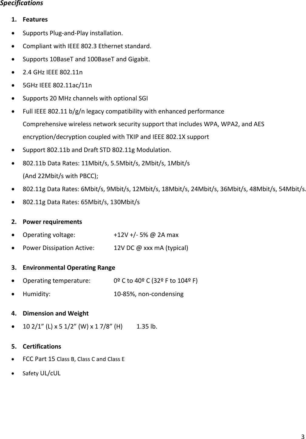 Specifications 1. Features  • Supports Plug-and-Play installation. • Compliant with IEEE 802.3 Ethernet standard. • Supports 10BaseT and 100BaseT and Gigabit. • 2.4 GHz IEEE 802.11n • 5GHz IEEE 802.11ac/11n • Supports 20 MHz channels with optional SGI • Full IEEE 802.11 b/g/n legacy compatibility with enhanced performance Comprehensive wireless network security support that includes WPA, WPA2, and AES encryption/decryption coupled with TKIP and IEEE 802.1X support • Support 802.11b and Draft STD 802.11g Modulation. • 802.11b Data Rates: 11Mbit/s, 5.5Mbit/s, 2Mbit/s, 1Mbit/s  (And 22Mbit/s with PBCC); • 802.11g Data Rates: 6Mbit/s, 9Mbit/s, 12Mbit/s, 18Mbit/s, 24Mbit/s, 36Mbit/s, 48Mbit/s, 54Mbit/s. • 802.11g Data Rates: 65Mbit/s, 130Mbit/s  2. Power requirements • Operating voltage:    +12V +/- 5% @ 2A max • Power Dissipation Active: 12V DC @ xxx mA (typical)  3. Environmental Operating Range         • Operating temperature:   0º C to 40º C (32º F to 104º F) • Humidity:   10-85%, non-condensing  4. Dimension and Weight • 10 2/1” (L) x 5 1/2” (W) x 1 7/8” (H) 1.35 lb.  5. Certifications • FCC Part 15 Class B, Class C and Class E • Safety UL/cUL   3 