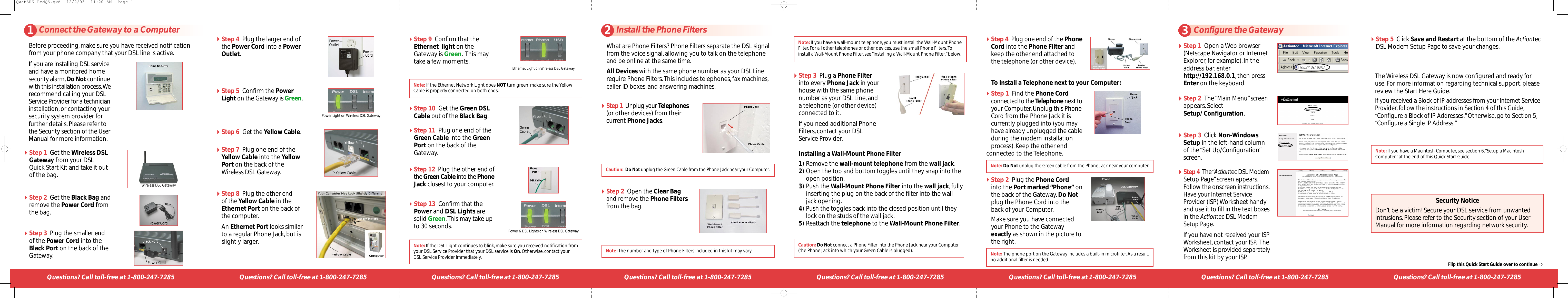 Questions? Call toll-free at 1-800-247-72851Connect the Gateway to a ComputerStep 3  Plug the smaller endof the Power Cord into theBlack Port on the back of theGateway.Step 4  Plug the larger end ofthe Power Cord into a PowerOutlet.Step 1  Get the Wireless DSLGateway from your DSL Quick Start Kit and take it outof the bag.Step 2  Get the Black Bag andremove the Power Cord fromthe bag.Wireless DSL GatewayPower CordPower CordBlack PortStep 10 Get the Green DSLCable out of the Black Bag.Step 11 Plug one end of theGreen Cable into the GreenPort on the back of theGateway.Questions? Call toll-free at 1-800-247-7285Step 5  Confirm the PowerLight on the Gateway is Green.Power Light on Wireless DSL GatewayStep 13 Confirm that thePower and DSL Lights aresolid Green.This may take upto 30 seconds. Power &amp; DSL Lights on Wireless DSL GatewayStep 6 Get the Yellow Cable.Step 7  Plug one end of theYellow Cable into the YellowPort on the back of theWireless DSL Gateway.Questions? Call toll-free at 1-800-247-7285Step 8  Plug the other end of theYellow Cable in theEthernet Port on the back ofthe computer.An Ethernet Port looks similarto a regular Phone Jack,but isslightly larger.Note: If the Ethernet Network Light does NOT turn green,make sure the YellowCable is properly connected on both ends.Step 9 Confirm that theEthernet  light on theGateway is Green. This maytake a few moments. Ethernet Light on Wireless DSL GatewayStep 12  Plug the other end ofthe Green Cable into the PhoneJack closest to your computer.Questions? Call toll-free at 1-800-247-7285 Questions? Call toll-free at 1-800-247-7285Note:If the DSL Light continues to blink,make sure you received notification fromyour DSL Service Provider that your DSL service is On.Otherwise,contact yourDSL Service Provider immediately.Questions? Call toll-free at 1-800-247-7285 Questions? Call toll-free at 1-800-247-7285 Questions? Call toll-free at 1-800-247-7285Before proceeding,make sure you have received notificationfrom your phone company that your DSL line is active.Note:If you have a Macintosh Computer,see section 6,“Setup a MacintoshComputer,”at the end of this Quick Start Guide.Step 1  Open a Web browser(Netscape Navigator or InternetExplorer,for example).In theaddress bar,enterhttp://192.168.0.1,then pressEnter on the keyboard.Step 2  The “Main Menu”screenappears.Select Setup/ Configuration.Step 3  Click Non-WindowsSetup in the left-hand columnof the “Set Up/Configuration”screen.Step 4  The “Actiontec DSL ModemSetup Page”screen appears.Follow the onscreen instructions.Have your Internet ServiceProvider(ISP) Worksheet handyand use it to fill in the text boxesin the Actiontec DSL ModemSetup Page.If you have not received your ISPWorksheet,contact your ISP. TheWorksheet is provided separatelyfrom this kit by your ISP.Step 5  Click Save and Restart at the bottom of the ActiontecDSL Modem Setup Page to save your changes.The Wireless DSL Gateway is now configured and ready foruse.For more information regarding technical support,pleasereview the Start Here Guide.If you received a Block of IP addresses from your Internet ServiceProvider,follow the instructions in Section 4 of this Guide,“Configure a Block of IP Addresses.”Otherwise,go to Section 5,“Configure a Single IP Address.”Security NoticeDon’t be a victim! Secure your DSL service from unwantedintrusions.Please refer to the Security section of your UserManual for more information regarding network security.2Install the Phone FiltersStep 1 Unplug your Telephones(or other devices) from theircurrent Phone Jacks.Step 2 Open the Clear Bagand remove the Phone Filtersfrom the bag.What are Phone Filters? Phone Filters separate the DSL signalfrom the voice signal,allowing you to talk on the telephoneand be online at the same time.All Devices with the same phone number as your DSLLinerequire Phone Filters.This includes telephones,fax machines,caller ID boxes,and answering machines.Caution: Do Not unplug the Green Cable from the Phone Jack near your Computer.Note:The number and type of Phone Filters included in this kit may vary.Step 3 Plug a Phone Filterinto every Phone Jack in yourhouse with the same phonenumber as your DSL Line,anda telephone (or other device)connected to it.If you need additional PhoneFilters,contact your DSLService Provider.Note:If you have a wall-mount telephone,you must install the Wall-Mount PhoneFilter.For all other telephones or other devices,use the small Phone Filters.Toinstall a Wall-Mount Phone Filter,see “Installing a Wall-Mount Phone Filter,”below.Step 4 Plug one end of the PhoneCord into the Phone Filter andkeep the other end attached tothe telephone (or other device).Caution:Do Not connect a Phone Filter into the Phone Jack near your Computer(the Phone Jack into which your Green Cable is plugged).To Install a Telephone next to your Computer:Step 1 Find the Phone Cordconnected to the Telephone next toyour Computer.Unplug this PhoneCord from the Phone Jack it iscurrently plugged into (you mayhave already unplugged the cableduring the modem installationprocess).Keep the other end connected to the Telephone.PhoneJackPhoneCordNote: Do Not unplug the Green cable from the Phone Jack near your computer.Step 2 Plug the Phone Cordinto the Port marked “Phone” onthe back of the Gateway.Do Notplug the Phone Cord into theback of your Computer.Make sure you have connectedyour Phone to the Gatewayexactly as shown in the picture tothe right.PowerOutletPowerCordNote:The phone port on the Gateway includes a built-in microfilter.As a result,no additional filter is needed.PhonePortDSL Cable1) Remove the wall-mount telephone from the wall jack.2) Open the top and bottom toggles until they snap into the open position.3) Push the Wall-Mount Phone Filter into the wall jack,fully inserting the plug on the back of the filter into the wall jack opening.4) Push the toggles back into the closed position until they lock on the studs of the wall jack.5) Reattach the telephone to the Wall-Mount Phone Filter.Installing a Wall-Mount Phone Filter3Configure the GatewayFlip this Quick Start Guide over to continue If you are installing DSL serviceand have a monitored homesecurity alarm,Do Not continuewith this installation process.Werecommend calling your DSLService Provider for a technicianinstallation,or contacting yoursecurity system provider forfurther details.Please refer tothe Security section of the UserManual for more information. Yellow PortGreen PortYellow CableGreen CableQwstARK RedQS.qxd  12/2/03  11:20 AM  Page 1