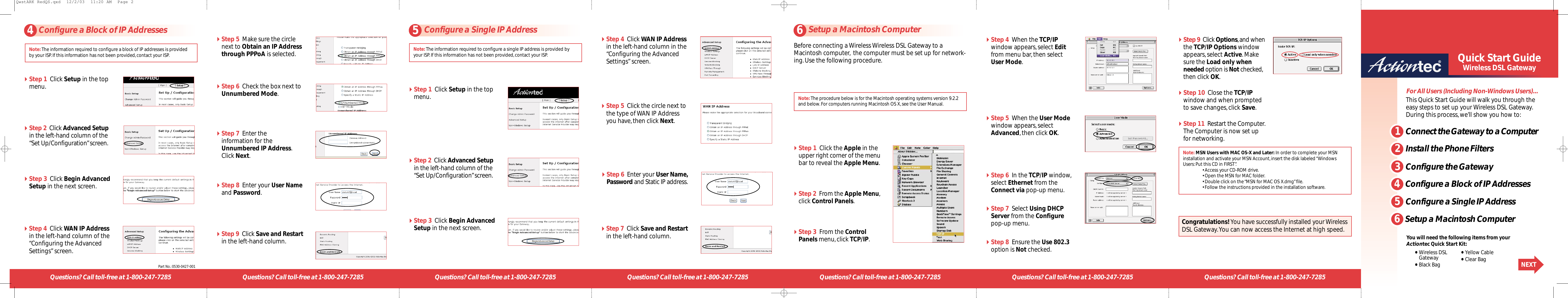 Questions? Call toll-free at 1-800-247-7285 Questions? Call toll-free at 1-800-247-72851Connect the Gateway to a ComputerFor All Users (Including Non-Windows Users)…•Wireless DSL Gateway•Black Bag•Yellow Cable•Clear Bag NEXTQuick Start GuideWireless DSL GatewayQuestions? Call toll-free at 1-800-247-7285 Questions? Call toll-free at 1-800-247-7285 Questions? Call toll-free at 1-800-247-7285 Questions? Call toll-free at 1-800-247-7285 Questions? Call toll-free at 1-800-247-7285Before connecting a Wireless Wireless DSL Gateway to aMacintosh computer, the computer must be set up for network-ing.Use the following procedure.Step 1  Click the Apple in theupper right corner of the menubar to reveal the Apple Menu.Step 2  From the Apple Menu,click Control Panels.Step 3  From the ControlPanels menu,click TCP/IP.Step 4  When the TCP/IPwindow appears,select Editfrom menu bar,then selectUser Mode.Step 5  When the User Modewindow appears,selectAdvanced,then click OK.Step 6  In the TCP/IP window,select Ethernet from theConnect via pop-up menu.Step 7  Select Using DHCPServer from the Configurepop-up menu.Step 8  Ensure the Use 802.3option is Not checked.Step 9  Click Options,and whenthe TCP/IP Options windowappears,select Active.Makesure the Load only whenneeded option is Not checked,then click OK.Step 10  Close the TCP/IPwindow and when promptedto save changes,click Save.Step 11  Restart the Computer.The Computer is now set upfor networking.Note:The procedure below is for the Macintosh operating systems version 9.2.2and below.For computers running Macintosh OS X,see the User Manual.Note: MSN Users with MAC OS-X and Later: In order to complete your MSNinstallation and activate your MSN Account,insert the disk labeled “WindowsUsers:Put this CD in FIRST”.•Access your CD-ROM drive.•Open the MSN for MAC folder.•Double click on the “MSN for MAC OS X.dmg”file.•Follow the instructions provided in the installation software.Congratulations! You have successfully installed your WirelessDSL Gateway.You can now access the Internet at high speed.This Quick Start Guide will walk you through theeasy steps to set up your Wireless DSL Gateway.During this process,we’ll show you how to:Step 1  Click Setup in the topmenu.Step 2  Click Advanced Setupin the left-hand column of the“Set Up/Configuration”screen.Step 3  Click Begin AdvancedSetup in the next screen.Step 4  Click WAN IP Addressin the left-hand column of the“Configuring the AdvancedSettings”screen.Step 5  Make sure the circlenext to Obtain an IP Addressthrough PPPoA is selected.Step 6  Check the box next toUnnumbered Mode.Step 7  Enter the information for theUnnumbered IP Address.Click Next.Step 8  Enter your User Nameand Password.Step 6  Enter your User Name,Password and Static IP address.Step 9  Click Save and Restartin the left-hand column.Step 7  Click Save and Restartin the left-hand column.Step 1  Click Setup in the topmenu.Step 2  Click Advanced Setupin the left-hand column of the“Set Up/Configuration”screen.Step 3  Click Begin AdvancedSetup in the nextscreen.Step 5  Click the circle next tothe type of WAN IP Addressyou have,then click Next.Step 4  Click WAN IP Addressin the left-hand column in the“Configuring the AdvancedSettings”screen.You will need the following items from yourActiontec Quick Start Kit:4Configure a Block of IP Addresses 5Configure a Single IP Address 6Setup a Macintosh ComputerPart No.:0530-0427-001Note:The information required to configure a single IP address is provided byyour ISP.If this information has not been provided,contact your ISP.Note:The information required to configure a block of IP addresses is providedby your ISP.If this information has not been provided,contact your ISP.2Install the Phone Filters3Configure the Gateway4Configure a Block of IP Addresses5Configure a Single IP Address6Setup a Macintosh ComputerQwstARK RedQS.qxd  12/2/03  11:20 AM  Page 2