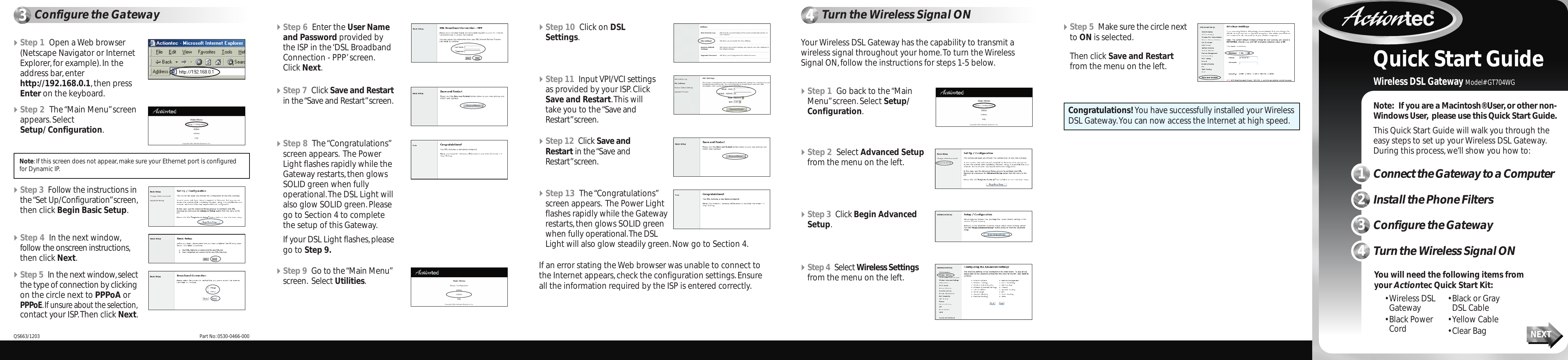 1Connect the Gateway to a ComputerNote: If you are a Macintosh® User,or other non-Windows User, please use this Quick Start Guide.This Quick Start Guide will walk you through theeasy steps to set up your Wireless DSL Gateway.During this process,we’ll show you how to:• Wireless DSL Gateway• Black Power Cord• Black or Gray DSL Cable• Yellow Cable• Clear Bag NEXTQuick Start GuideWireless DSL Gateway Model# GT704WGYou will need the following items fromyour Actiontec Quick Start Kit:2Install the Phone Filters3Configure the Gateway4Turn the Wireless Signal ONStep 1 Open a Web browser(Netscape Navigator or InternetExplorer,for example).In theaddress bar,enterhttp://192.168.0.1,then pressEnter on the keyboard.Step 2 The “Main Menu”screenappears.Select Setup/ Configuration.3Configure the Gateway 4Turn the Wireless Signal ONStep 3 Follow the instructions inthe “Set Up/Configuration”screen,then click Begin Basic Setup.Step 7 Click Save and Restartin the “Save and Restart”screen.Step 9 Go to the “Main Menu”screen. Select Utilities.Step 8 The “Congratulations”screen appears. The PowerLight flashes rapidly while theGateway restarts,then glowsSOLID green when fully operational.The DSL Light willalso glow SOLID green.Pleasego to Section 4 to completethe setup of this Gateway.If your DSL Light flashes,pleasego to Step 9.Step 12 Click Save andRestart in the “Save andRestart”screen.Step 13 The “Congratulations”screen appears. The Power Lightflashes rapidly while the Gatewayrestarts,then glows SOLID greenwhen fully operational.The DSL Light will also glow steadily green.Now go to Section 4.Step 4 In the next window,follow the onscreen instructions,then click Next.Step 5 In the next window,selectthe type of connection by clickingon the circle next to PPPoA orPPPoE.If unsure about the selection,contact your ISP.Then click Next.Step 6 Enter the User Nameand Password provided bythe ISP in the ‘DSL BroadbandConnection - PPP’screen.Click Next.Step 10 Click on DSLSettings.Step 11 Input VPI/VCI settingsas provided by your ISP.ClickSave and Restart.This willtake you to the “Save andRestart”screen.If an error stating the Web browser was unable to connect tothe Internet appears,check the configuration settings.Ensureall the information required by the ISP is entered correctly.Your Wireless DSL Gateway has the capability to transmit awireless signal throughout your home.To turn the WirelessSignal ON,follow the instructions for steps 1-5 below.Note:If this screen does not appear,make sure your Ethernet port is configuredfor Dynamic IP.Congratulations! You have successfully installed your WirelessDSL Gateway.You can now access the Internet at high speed.Part No:0530-0466-000QS663/1203Step 3 Click Begin AdvancedSetup.Step 4 Select Wireless Settingsfrom the menu on the left.Step 1 Go back to the “MainMenu”screen.Select Setup/Configuration.Step 2 Select Advanced Setupfrom the menu on the left.Step 5 Make sure the circle nextto ON is selected.Then click Save and Restartfrom the menu on the left.