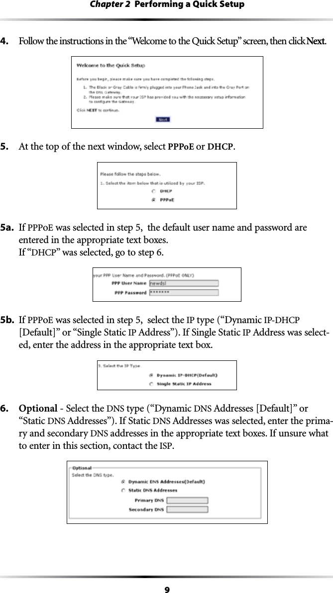 9Chapter 2  Performing a Quick Setup4. &amp;OLLOWTHEINSTRUCTIONSINTHEh7ELCOMETOTHE1UICK3ETUPvSCREENTHENCLICKNext.5.  !TTHETOPOFTHENEXTWINDOWSELECT PPPoE or DHCP.5a.  If PPPoE was selected in step 5,  the default user name and password are entered in the appropriate text boxes. If “$(#0vWASSELECTEDGOTOSTEP5b.  If PPPoE was selected in step 5,  select the IP type (“Dynamic )0$(#0;$EFAULT=vORh3INGLE3TATICIP !DDRESSv)F3INGLE3TATICIP !DDRESSWASSELECT-ed, enter the address in the appropriate text box.6.  Optional - Select the DNS type (“Dynamic DNS !DDRESSES;$EFAULT=vOR“Static DNS !DDRESSESv)F3TATICDNS !DDRESSESWASSELECTEDENTERTHEPRIMA-ry and secondary DNS addresses in the appropriate text boxes. If unsure what to enter in this section, contact the ISP.