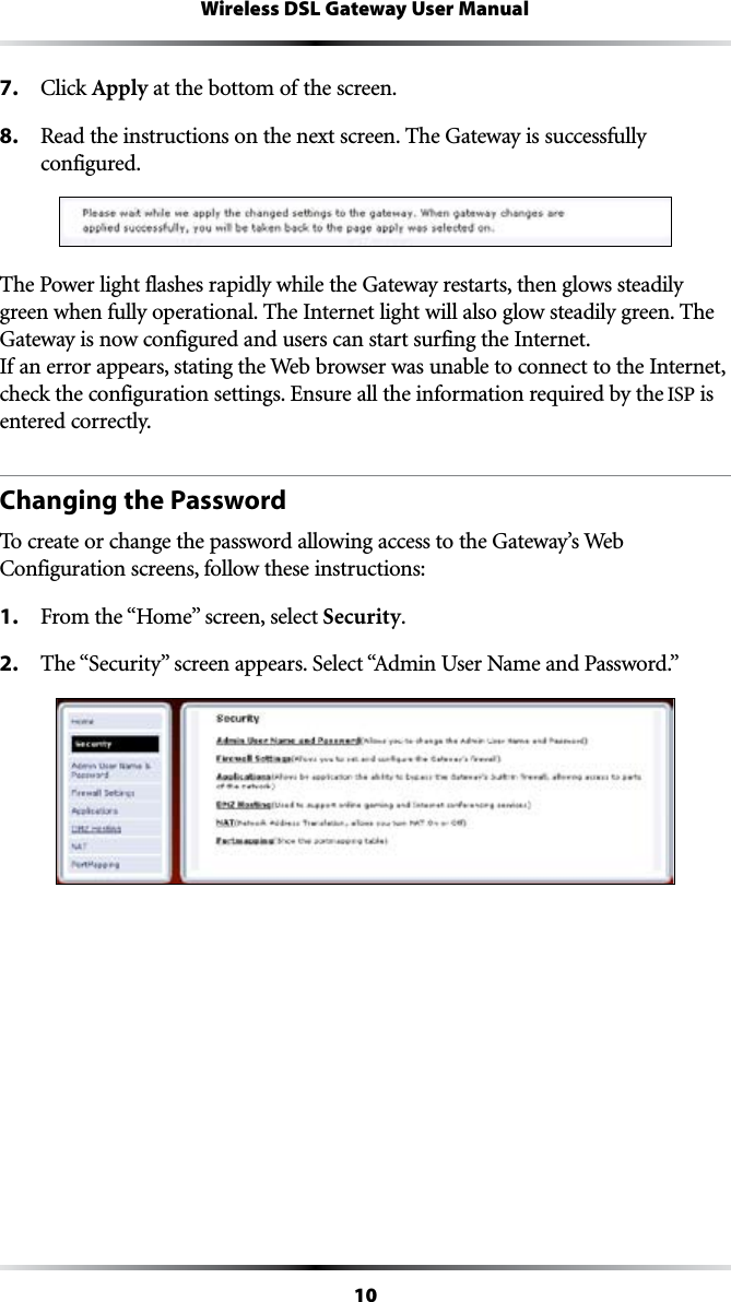 10Wireless DSL Gateway User Manual7. #LICKApply at the bottom of the screen.8.  Read the instructions on the next screen. The Gateway is successfully  configured.The Power light flashes rapidly while the Gateway restarts, then glows steadily green when fully operational. The Internet light will also glow steadily green. The Gateway is now configured and users can start surfing the Internet. If an error appears, stating the Web browser was unable to connect to the Internet, check the configuration settings. Ensure all the information required by the ISP is entered correctly.Changing the PasswordTo create or change the password allowing access to the Gateway’s Web #ONFIGURATIONSCREENSFOLLOWTHESEINSTRUCTIONS1. &amp;ROMTHEh(OMEvSCREENSELECTSecurity.2. 4HEh3ECURITYvSCREENAPPEARS3ELECTh!DMIN5SER.AMEAND0ASSWORDv