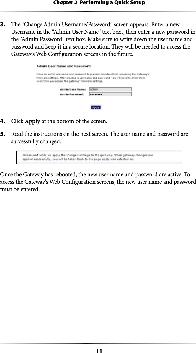 11Chapter 2  Performing a Quick Setup3. 4HEh#HANGE!DMIN5SERNAME0ASSWORDvSCREENAPPEARS%NTERANEW5SERNAMEINTHEh!DMIN5SER.AMEvTEXTBOXTTHENENTERANEWPASSWORDINTHEh!DMIN0ASSWORDvTEXTBOX-AKESURETOWRITEDOWNTHEUSERNAMEANDpassword and keep it in a secure location. They will be needed to access the &apos;ATEWAYS7EB#ONFIGURATIONSCREENSINTHEFUTURE4. #LICKApply at the bottom of the screen.5.  Read the instructions on the next screen. The user name and password are successfully changed.Once the Gateway has rebooted, the new user name and password are active. To ACCESSTHE&apos;ATEWAYS7EB#ONFIGURATIONSCREENSTHENEWUSERNAMEANDPASSWORDmust be entered.