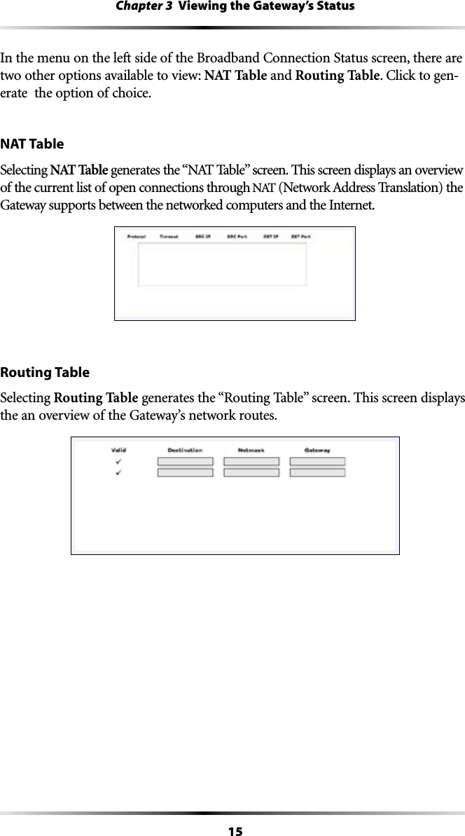 15Chapter 3  Viewing the Gateway’s Status)NTHEMENUONTHELEFTSIDEOFTHE&quot;ROADBAND#ONNECTION3TATUSSCREENTHEREAREtwo other options available to view: NAT Table and Routing Table#LICKTOGEN-erate  the option of choice.NAT TableSelecting NAT TableGENERATESTHEh.!44ABLEvSCREEN4HISSCREENDISPLAYSANOVERVIEWof the current list of open connections through .!4.ETWORK!DDRESS4RANSLATIONTHEGateway supports between the networked computers and the Internet.Routing TableSelecting Routing TableGENERATESTHEh2OUTING4ABLEvSCREEN4HISSCREENDISPLAYSthe an overview of the Gateway’s network routes.