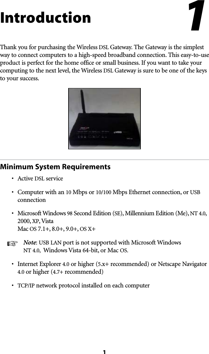 1IntroductionThank you for purchasing the Wireless DSL Gateway. The Gateway is the simplest way to connect computers to a high-speed broadband connection. This easy-to-use product is perfect for the home office or small business. If you want to take your computing to the next level, the Wireless DSL Gateway is sure to be one of the keys to your success.Minimum System Requirementss !CTIVEDSL services #OMPUTERWITHAN10 Mbps or 10/100 Mbps Ethernet connection, or USB connections -ICROSOFT7INDOWS98 Second Edition (SE), Millennium Edition (Me), NT 4.0, 2000, XP, Vista Mac OS 7.1+, 8.0+, 9.0+, OS X+ ☞  Note: USB ,!. port is not supported with Microsoft Windows NT 4.0,  Windows Vista 64-bit, or Mac OS.s )NTERNET%XPLORER4.0 or higher (5.x+ recommended) or Netscape Navigator 4.0 or higher (4.7+ recommended)s 4#0)0 network protocol installed on each computer1