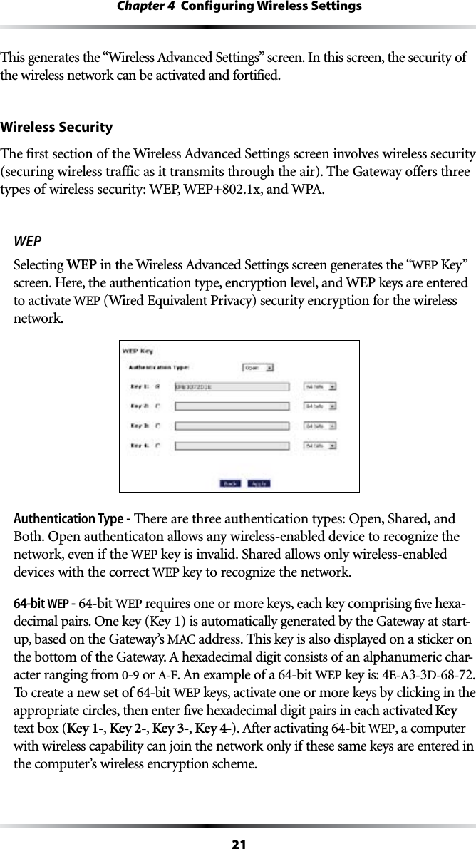 21Chapter 4  Configuring Wireless Settings4HISGENERATESTHEh7IRELESS!DVANCED3ETTINGSvSCREEN)NTHISSCREENTHESECURITYOFthe wireless network can be activated and fortified.Wireless Security4HEFIRSTSECTIONOFTHE7IRELESS!DVANCED3ETTINGSSCREENINVOLVESWIRELESSSECURITY(securing wireless traffic as it transmits through the air). The Gateway offers three TYPESOFWIRELESSSECURITY7%07%0XAND70!WEPSelecting WEP INTHE7IRELESS!DVANCED3ETTINGSSCREENGENERATESTHEhWEP +EYvscreen. Here, the authentication type, encryption level, and WEP keys are entered to activate WEP (Wired Equivalent Privacy) security encryption for the wireless network.Authentication Type - There are three authentication types: Open, Shared, and Both. Open authenticaton allows any wireless-enabled device to recognize the network, even if the WEP key is invalid. Shared allows only wireless-enabled devices with the correct WEP key to recognize the network.64-bit WEP - 64-bit WEP requires one or more keys, each key comprising five hexa-decimal pairs. One key (Key 1) is automatically generated by the Gateway at start-up, based on the Gateway’s -!#address. This key is also displayed on a sticker on THEBOTTOMOFTHE&apos;ATEWAY!HEXADECIMALDIGITCONSISTSOFANALPHANUMERICCHAR-acter ranging from 0-9 or !&amp;!NEXAMPLEOFA64-bit WEP key is: 4%!-D-68-72. To create a new set of 64-bit WEP keys, activate one or more keys by clicking in the appropriate circles, then enter five hexadecimal digit pairs in each activated Key text box (Key 1-, Key 2-, Key 3-, Key 4-!FTERACTIVATING64-bit WEP, a computer with wireless capability can join the network only if these same keys are entered in the computer’s wireless encryption scheme.