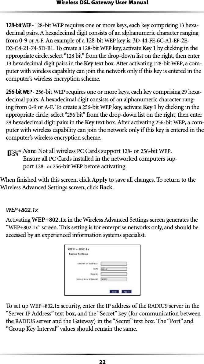 22Wireless DSL Gateway User Manual128-bit WEP - 128-bit WEP requires one or more keys, each key comprising  hexa-DECIMALPAIRS!HEXADECIMALDIGITCONSISTSOFANALPHANUMERICCHARACTERRANGINGfrom 0-9 or !&amp;!NEXAMPLEOFA128-bit WEP key is: D-44&amp;%6#!1%&amp;2E-D#4-21-74-5D-B1. To create a 128-bit WEP key, activate Key 1 by clicking in the appropriate circle, select “128BITvFROMTHEDROPDOWNLISTONTHERIGHTTHENENTER hexadecimal digit pairs in the KeyTEXTBOX!FTERACTIVATING128-bit WEP, a com-puter with wireless capability can join the network only if this key is entered in the computer’s wireless encryption scheme.256-bit WEP - 256-bit WEP requires one or more keys, each key comprising 29 hexa-DECIMALPAIRS!HEXADECIMALDIGITCONSISTSOFANALPHANUMERICCHARACTERRANG-ing from 0-9 or !&amp;. To create a 256-bit WEP key, activate Key 1 by clicking in the appropriate circle, select “256BITvFROMTHEDROPDOWNLISTONTHERIGHTTHENENTER29 hexadecimal digit pairs in the KeyTEXTBOX!FTERACTIVATING256-bit WEP, a com-puter with wireless capability can join the network only if this key is entered in the computer’s wireless encryption scheme.☞ Note: Not all wireless 0##ARDSSUPPORT128- or 256-bit WEP. Ensure all 0##ARDSINSTALLEDINTHENETWORKEDCOMPUTERSSUP-port 128- or 256-bit WEP before activating.When finished with this screen, click Apply to save all changes. To return to the 7IRELESS!DVANCED3ETTINGSSCREENCLICKBack.WEP+802.1x!CTIVATINGWEP+802.1xINTHE7IRELESS!DVANCED3ETTINGSSCREENGENERATESTHE“WEP+802.1xvSCREEN4HISSETTINGISFORENTERPRISENETWORKSONLYANDSHOULDBEaccessed by an experienced information systems specialist.To set up WEP+802.1x security, enter the IP address of the 2!$)53server in the “Server IP !DDRESSvTEXTBOXANDTHEh3ECRETvKEYFORCOMMUNICATIONBETWEENthe 2!$)53SERVERANDTHE&apos;ATEWAYINTHEh3ECRETvTEXTBOX4HEh0ORTvANDh&apos;ROUP+EY)NTERVALvVALUESSHOULDREMAINTHESAME