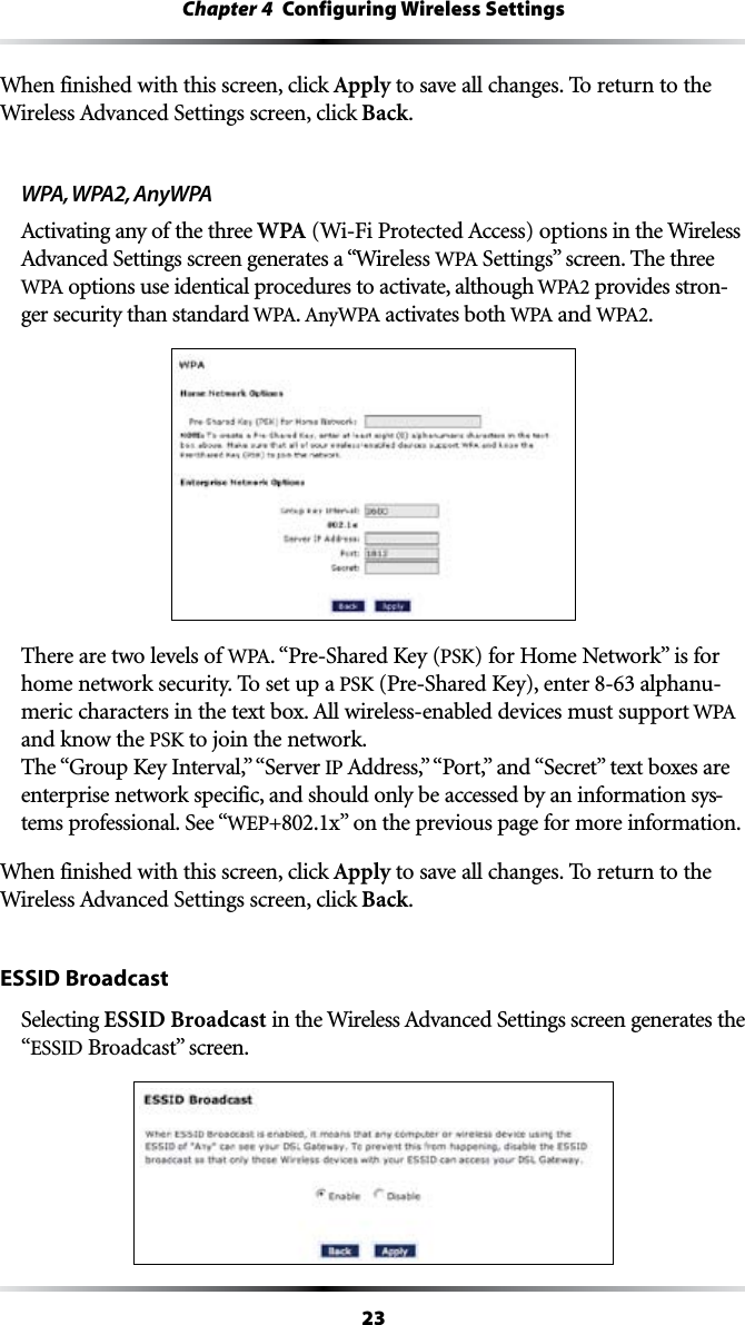 23Chapter 4  Configuring Wireless SettingsWhen finished with this screen, click Apply to save all changes. To return to the 7IRELESS!DVANCED3ETTINGSSCREENCLICKBack.WPA, WPA2, AnyWPA!CTIVATINGANYOFTHETHREEWPA7I&amp;I0ROTECTED!CCESSOPTIONSin the Wireless !DVANCED3ETTINGSSCREENGENERATESAhWireless 70!SettingsvSCREEN4HETHREE70! options use identical procedures to activate, although 70! provides stron-ger security than standard 70!. !NY70! activates both 70! and 70!.There are two levels of 70!. “Pre-Shared Key (PSK) FOR(OME.ETWORKvISFORhome network security. To set up a PSK (Pre-Shared Key), enter  alphanu-MERICCHARACTERSINTHETEXTBOX!LLWIRELESSENABLEDDEVICESMUSTSUPPORT70!and know the PSK to join the network. 4HEh&apos;ROUP+EY)NTERVALvh3ERVERIP !DDRESSvh0ORTvANDh3ECRETvTEXTBOXESAREenterprise network specific, and should only be accessed by an information sys-tems professional. See “WEP+802.1XvONTHEPREVIOUSPAGEFORMOREINFORMATIONWhen finished with this screen, click Apply to save all changes. To return to the 7IRELESS!DVANCED3ETTINGSSCREENCLICKBack.ESSID BroadcastSelecting ESSID Broadcast INTHE7IRELESS!DVANCED3ETTINGSSCREENGENERATESTHE“ESSID BroadcastvSCREEN