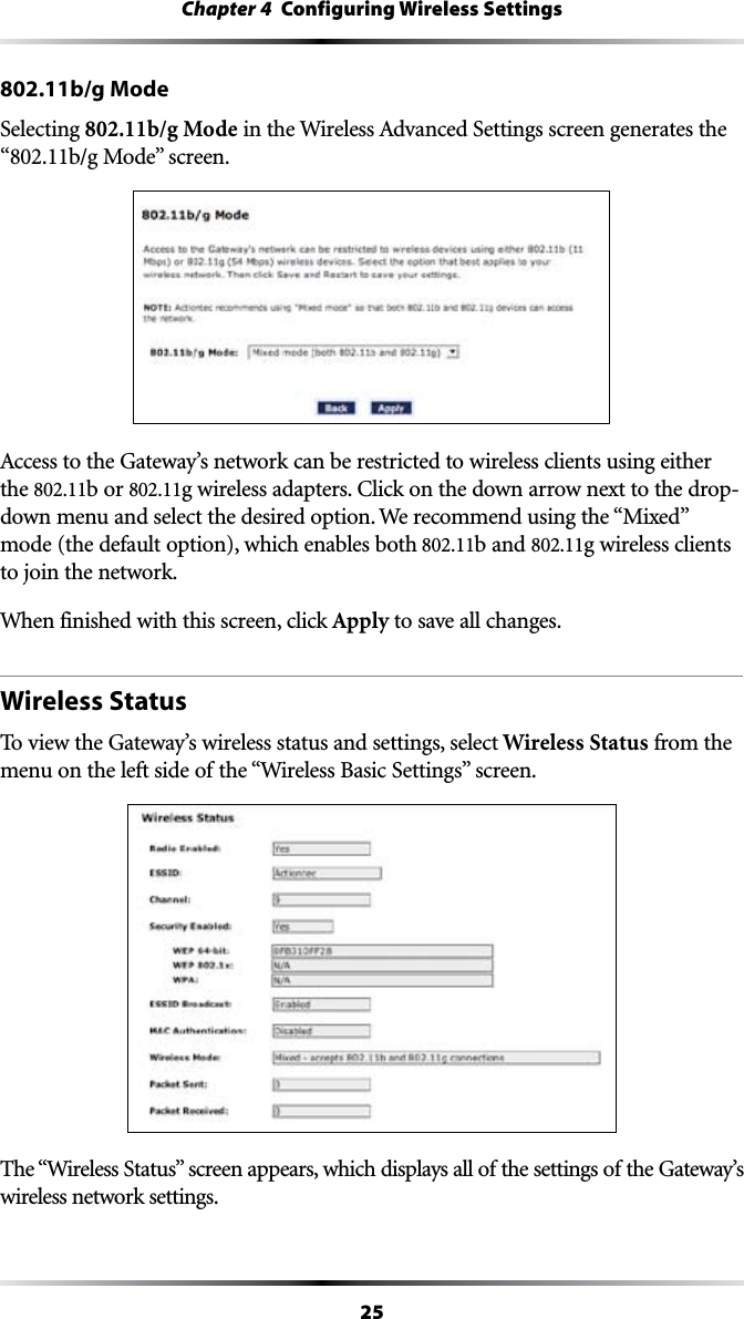 25Chapter 4  Configuring Wireless Settings802.11b/g ModeSelecting 802.11b/g ModeINTHE7IRELESS!DVANCED3ETTINGSSCREENGENERATESTHE“802.11b/g ModevSCREEN!CCESSTOTHE&apos;ATEWAYSNETWORKCANBERESTRICTEDTOWIRELESSCLIENTSUSINGEITHERthe 802.11b or 802.11GWIRELESSADAPTERS#LICKONTHEDOWNARROWNEXTTOTHEDROPdown menu and select the desired option. We RECOMMENDUSINGTHEh-IXEDvmode (the default option), which enables both 802.11b and 802.11g wireless clients to join the network.When finished with this screen, click Apply to save all changes.Wireless StatusTo view the Gateway’s wireless status and settings, select Wireless Status from the MENUONTHELEFTSIDEOFTHEh7IRELESS&quot;ASIC3ETTINGSvSCREEN4HEh7IRELESS3TATUSvSCREENAPPEARSWHICHDISPLAYSALLOFTHESETTINGSOFTHE&apos;ATEWAYSwireless network settings.