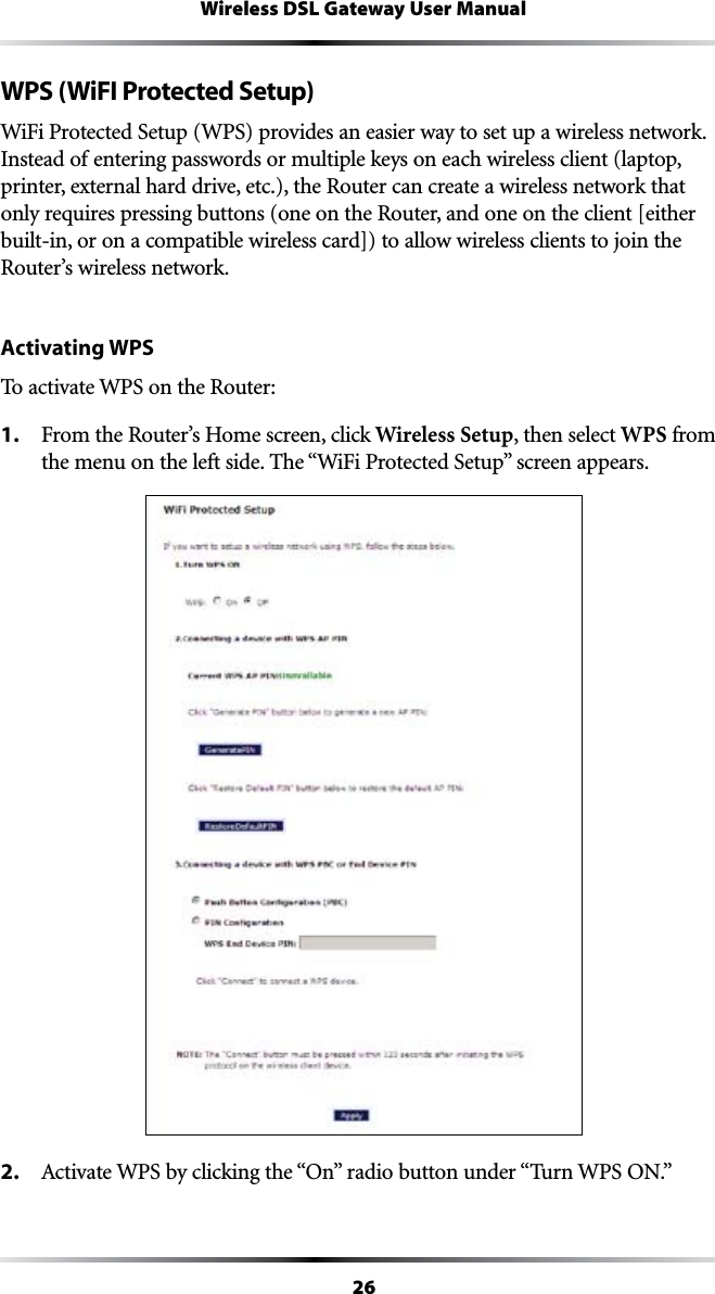 26Wireless DSL Gateway User ManualWPS (WiFI Protected Setup)7I&amp;I0ROTECTED3ETUP703PROVIDESANEASIERWAYTOSETUPAWIRELESSNETWORKInstead of entering passwords or multiple keys on each wireless client (laptop, printer, external hard drive, etc.), the Router can create a wireless network that only requires pressing buttons (one on the Router, and one on the client [either built-in, or on a compatible wireless card]) to allow wireless clients to join the Router’s wireless network.Activating WPSTo activate WPS on the Router:1. &amp;ROMTHE2OUTERS(OMESCREENCLICKWireless Setup, then select WPS from THEMENUONTHELEFTSIDE4HEh7I&amp;I0ROTECTED3ETUPvSCREENAPPEARS2.  !CTIVATE703BYCLICKINGTHEh/NvRADIOBUTTONUNDERh4URN703/.v