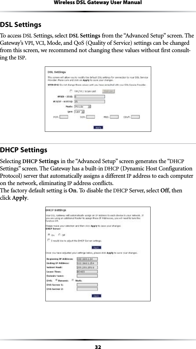 32Wireless DSL Gateway User ManualDSL SettingsTo access DSL Settings, select DSL SettingsFROMTHEh!DVANCED3ETUPvSCREEN4HEGateway’s VPI, 6#), Mode, and QoS (Quality of Service) settings can be changed from this screen, we recommend not changing these values without first consult-ing the ISP.DHCP SettingsSelecting DHCP SettingsINTHEh!DVANCED3ETUPvSCREENGENERATESTHEh$(#0 3ETTINGSvSCREEN4HE&apos;ATEWAYHASABUILTIN$(#0$YNAMIC(OST#ONFIGURATIONProtocol) server that automatically assigns a different IP address to each computer on the network, eliminating IP address conflicts. The factory default setting is On. To disable the $(#0 Server, select Off, then  click Apply.