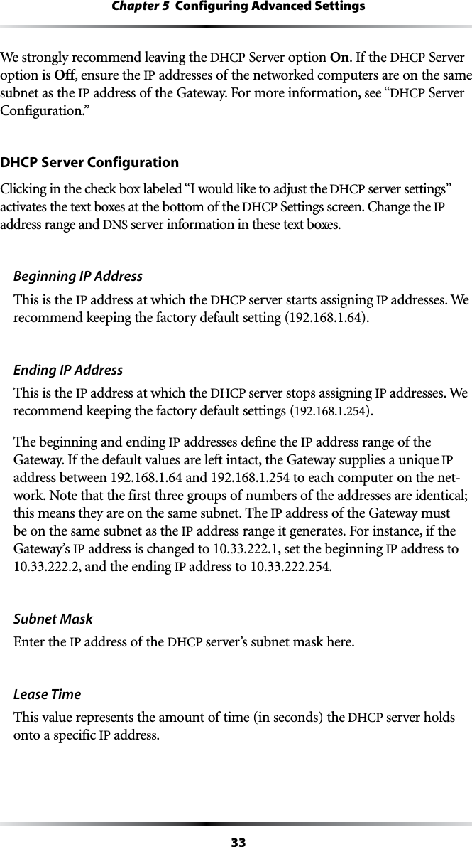 33Chapter 5  Configuring Advanced SettingsWe strongly recommend leaving the $(#0 Server option On. If the $(#0 Server option is Off, ensure the IP addresses of the networked computers are on the same subnet as the IPADDRESSOFTHE&apos;ATEWAY&amp;ORMOREINFORMATIONSEEh$(#0 Server #ONFIGURATIONvDHCP Server Configuration#LICKINGINTHECHECKBOXLABELEDh)WOULDLIKETOADJUSTTHE$(#0SERVERSETTINGSvactivates the text boxes at the bottom of the $(#03ETTINGSSCREEN#HANGETHEIP address range and DNS server information in these text boxes.Beginning IP AddressThis is the IP address at which the $(#0server starts assigning IP addresses. We recommend keeping the factory default setting (192.168.1.64). Ending IP AddressThis is the IP address at which the $(#0server stops assigning IP addresses. We recommend keeping the factory default settings (192.168.1.254).The beginning and ending IP addresses define the IP address range of the Gateway. If the default values are left intact, the Gateway supplies a unique IP address between 192.168.1.64 and 192.168.1.254 to each computer on the net-work. Note that the first three groups of numbers of the addresses are identical; this means they are on the same subnet. The IP address of the Gateway must be on the same subnet as the IPADDRESSRANGEITGENERATES&amp;ORINSTANCEIFTHEGateway’s IP address is changed to .222.1, set the beginning IP address to , and the ending IP address to .Subnet MaskEnter the IP address of the $(#0server’s subnet mask here.Lease TimeThis value represents the amount of time (in seconds) the $(#0server holds onto a specific IP address.