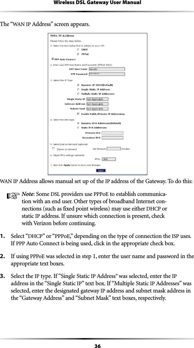 36Wireless DSL Gateway User ManualThe “7!.)0!DDRESSvSCREENAPPEARS7!.)0!DDRESSALLOWSMANUALSETUPOFTHEIP address of the Gateway. To do this:☞ Note: Some DSL providers use PPPoE to establish communica-tion with an end user. Other types of broadband Internet con-nections (such as fixed point wireless) may use either $(#0or static IP address. If unsure which connection is present, check with Verizon before continuing.1.  Select “$(#0vORhPPPoEvDEPENDINGONTHETYPEOFCONNECTIONTHEISP uses. If PPP !UTO#ONNECTISBEINGUSEDCLICKINTHEAPPROPRIATECHECKBOX2.  If using PPPoE was selected in step 1, enter the user name and password in the appropriate text boxes.3.  Select the IP type. If “Single Static IP !DDRESSvwas selected, enter the IP address in the “Single Static IPvTEXTBOX)Fh-ULTIPLE3TATICIP !DDRESSESvWASselected, enter the designated gateway IP address and subnet mask address in THEh&apos;ATEWAY!DDRESSvANDh3UBNET-ASKvTEXTBOXESRESPECTIVELY