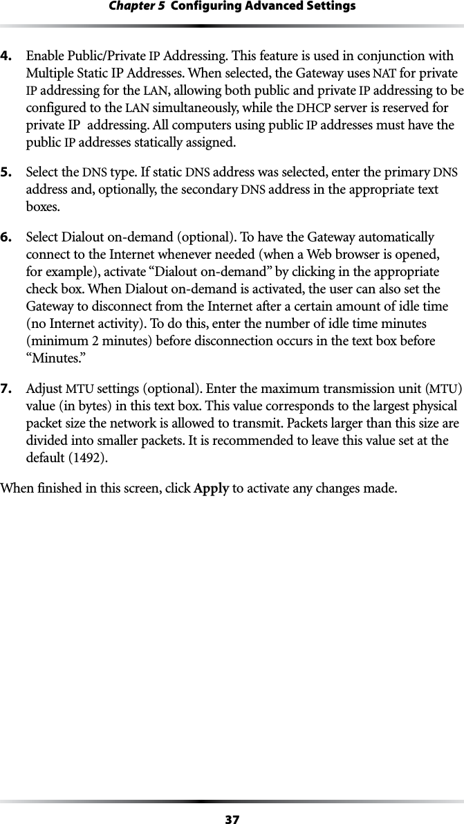 37Chapter 5  Configuring Advanced Settings4.  Enable Public/Private IP !DDRESSING4HISFEATUREISUSEDINCONJUNCTIONWITH-ULTIPLE3TATIC)0!DDRESSES7HENSELECTEDTHE&apos;ATEWAYUSES.!4for private IP addressing for the ,!., allowing both public and private IP addressing to be configured to the ,!.simultaneously, while the $(#0server is reserved for PRIVATE)0ADDRESSING!LLCOMPUTERSUSINGPUBLICIP addresses must have the public IP addresses statically assigned.5.  Select the DNS type. If static DNS address was selected, enter the primary DNS address and, optionally, the secondary DNS address in the appropriate text boxes.6.  Select Dialout on-demand (optional). To have the Gateway automatically connect to the Internet whenever needed (when a Web browser is opened, FOREXAMPLEACTIVATEh$IALOUTONDEMANDvBYCLICKINGINTHEAPPROPRIATEcheck box. When Dialout on-demand is activated, the user can also set the Gateway to disconnect from the Internet after a certain amount of idle time (no Internet activity). To do this, enter the number of idle time minutes (minimum 2 minutes) before disconnection occurs in the text box before h-INUTESv7. !DJUSTMTU settings (optional). Enter the maximum transmission unit (MTU) value (in bytes) in this text box. This value corresponds to the largest physical packet size the network is allowed to transmit. Packets larger than this size are divided into smaller packets. It is recommended to leave this value set at the default (1492).When finished in this screen, click Apply to activate any changes made.