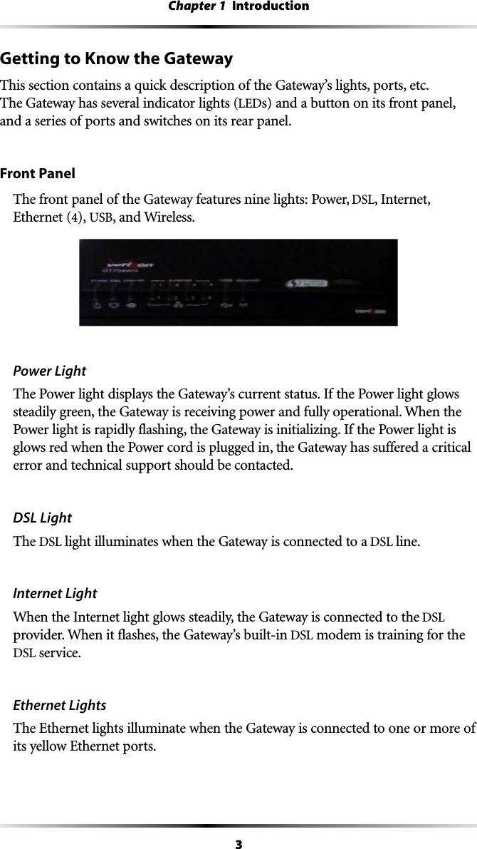 3Chapter 1  IntroductionGetting to Know the GatewayThis section contains a quick description of the Gateway’s lights, ports, etc. The Gateway has several indicator lights (LEDs) and a button on its front panel, and a series of ports and switches on its rear panel.Front PanelThe front panel of the Gateway features nine lights: Power, DSL, Internet,  Ethernet (4), USB, and Wireless.Power LightThe Power light displays the Gateway’s current status. If the Power light glows steadily green, the Gateway is receiving power and fully operational. When the Power light is rapidly flashing, the Gateway is initializing. If the Power light is glows red when the Power cord is plugged in, the Gateway has suffered a critical error and technical support should be contacted.DSL LightThe DSL light illuminates when the Gateway is connected to a DSL line.Internet Light When the Internet light glows steadily, the Gateway is connected to the DSL provider. When it flashes, the Gateway’s built-in DSL modem is training for the DSL service.Ethernet LightsThe Ethernet lights illuminate when the Gateway is connected to one or more of its yellow Ethernet ports.