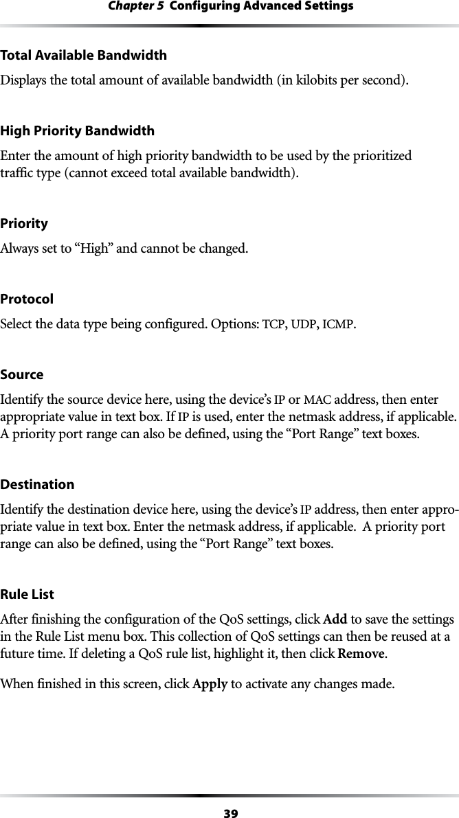 39Chapter 5  Configuring Advanced SettingsTotal Available BandwidthDisplays the total amount of available bandwidth (in kilobits per second).High Priority BandwidthEnter the amount of high priority bandwidth to be used by the prioritized  traffic type (cannot exceed total available bandwidth).Priority!LWAYSSETTOh(IGHvANDCANNOTBECHANGEDProtocolSelect the data type being configured. Options: 4#0, UDP, )#-0.SourceIdentify the source device here, using the device’s IP or -!#address, then enter appropriate value in text box. If IP is used, enter the netmask address, if applicable.  !PRIORITYPORTRANGECANALSOBEDEFINEDUSINGTHEh0ORT2ANGEvTEXTBOXESDestinationIdentify the destination device here, using the device’s IP address, then enter appro-PRIATEVALUEINTEXTBOX%NTERTHENETMASKADDRESSIFAPPLICABLE!PRIORITYPORTRANGECANALSOBEDEFINEDUSINGTHEh0ORT2ANGEvTEXTBOXESRule List!FTERFINISHINGTHECONFIGURATIONOFTHE1O3SETTINGSCLICKAdd to save the settings in the Rule List menu box. This collection of QoS settings can then be reused at a future time. If deleting a QoS rule list, highlight it, then click Remove.When finished in this screen, click Apply to activate any changes made.