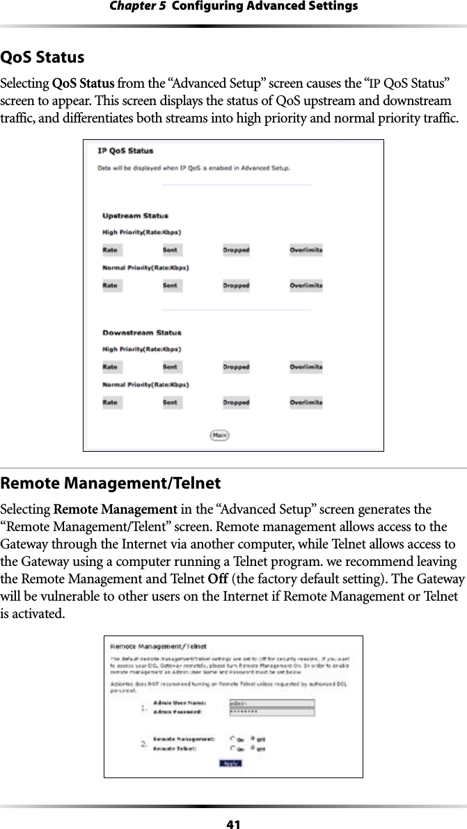 41Chapter 5  Configuring Advanced SettingsQoS StatusSelecting QoS Status FROMTHEh!DVANCED3ETUPvSCREENCAUSESTHEhIP 1O33TATUSvscreen to appear. This screen displays the status of QoS upstream and downstream  traffic, and differentiates both streams into high priority and normal priority traffic.Remote Management/TelnetSelecting Remote ManagementINTHEh!DVANCED3ETUPvSCREENGENERATESTHEh2EMOTE-ANAGEMENT4ELENTvSCREEN2EMOTEMANAGEMENTALLOWSACCESSTOTHEGateway through the Internet via another computer, while Telnet allows access to the Gateway using a computer running a Telnet program. we recommend leaving the Remote Management and Telnet Off (the factory default setting). The Gateway will be vulnerable to other users on the Internet if Remote Management or Telnet is activated.