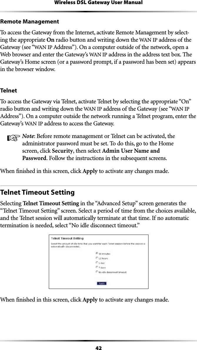 42Wireless DSL Gateway User ManualRemote ManagementTo access the Gateway from the Internet, activate Remote Management by select-ing the appropriate On radio button and writing down the 7!.IP address of the Gateway (see “7!.)0!DDRESSv/NACOMPUTEROUTSIDEOFTHENETWORKOPENAWeb browser and enter the Gateway’s 7!.)0 address in the address text box. The Gateway’s Home screen (or a password prompt, if a password has been set) appears in the browser window.Telnet4OACCESSTHE&apos;ATEWAYVIA4ELNETACTIVATE4ELNETBYSELECTINGTHEAPPROPRIATEh/Nvradio button and writing down the 7!.)0address of the Gateway (see “7!.)0!DDRESSv/NACOMPUTEROUTSIDETHENETWORKRUNNINGA4ELNETPROGRAMENTERTHEGateway’s 7!.)0address to access the Gateway.☞ Note: Before remote management or Telnet can be activated, the administrator password must be set. To do this, go to the Home screen, click Security, then select Admin User Name and Password&amp;OLLOWTHEINSTRUCTIONSINTHESUBSEQUENTSCREENSWhen finished in this screen, click Apply to activate any changes made.Telnet Timeout SettingSelecting Telnet Timeout SettingINTHEh!DVANCED3ETUPvSCREENGENERATESTHEh4ELNET4IMEOUT3ETTINGvSCREEN3ELECTAPERIODOFTIMEFROMTHECHOICESAVAILABLEand the Telnet session will automatically terminate at that time. If no automatic TERMINATIONISNEEDEDSELECTh.OIDLEDISCONNECTTIMEOUTvWhen finished in this screen, click Apply to activate any changes made.