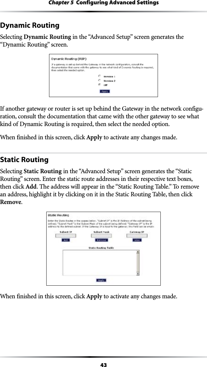 43Chapter 5  Configuring Advanced SettingsDynamic Routing Selecting Dynamic RoutingINTHEh!DVANCED3ETUPvSCREENGENERATESTHE“Dynamic RoutingvSCREENIf another gateway or router is set up behind the Gateway in the network configu-ration, consult the documentation that came with the other gateway to see what kind of Dynamic Routing is required, then select the needed option.When finished in this screen, click Apply to activate any changes made.Static RoutingSelecting Static RoutingINTHEh!DVANCED3ETUPvSCREENGENERATESTHEh3TATIC2OUTINGvSCREEN%NTERTHESTATICROUTEADDRESSESINTHEIRRESPECTIVETEXTBOXESthen click Add4HEADDRESSWILLAPPEARINTHEh3TATIC2OUTING4ABLEv4OREMOVEan address, highlight it by clicking on it in the Static Routing Table, then click Remove.When finished in this screen, click Apply to activate any changes made.