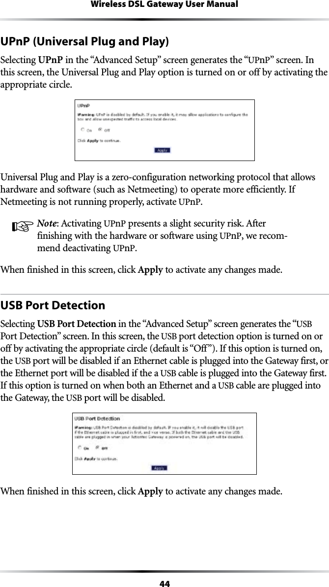 44Wireless DSL Gateway User ManualUPnP (Universal Plug and Play)Selecting UPnPINTHEh!DVANCED3ETUPvSCREENGENERATESTHEhUPnPvSCREEN)Nthis screen, the Universal Plug and Play option is turned on or off by activating the appropriate circle.Universal Plug and Play is a zero-configuration networking protocol that allows hardware and software (such as Netmeeting) to operate more efficiently. If Netmeeting is not running properly, activate UPnP.☞ Note!CTIVATINGUPnPPRESENTSASLIGHTSECURITYRISK!FTERfinishing with the hardware or software using UPnP, we recom-mend deactivating UPnP. When finished in this screen, click Apply to activate any changes made.USB Port DetectionSelecting USB Port DetectionINTHEh!DVANCED3ETUPvSCREENGENERATESTHEhUSB 0ORT$ETECTIONvSCREEN)NTHISSCREENTHEUSB port detection option is turned on or OFFBYACTIVATINGTHEAPPROPRIATECIRCLEDEFAULTISh/FFv)FTHISOPTIONISTURNEDONthe USB port will be disabled if an Ethernet cable is plugged into the Gateway first, or the Ethernet port will be disabled if the a USB cable is plugged into the Gateway first. If this option is turned on when both an Ethernet and a USB cable are plugged into the Gateway, the USB port will be disabled.When finished in this screen, click Apply to activate any changes made.