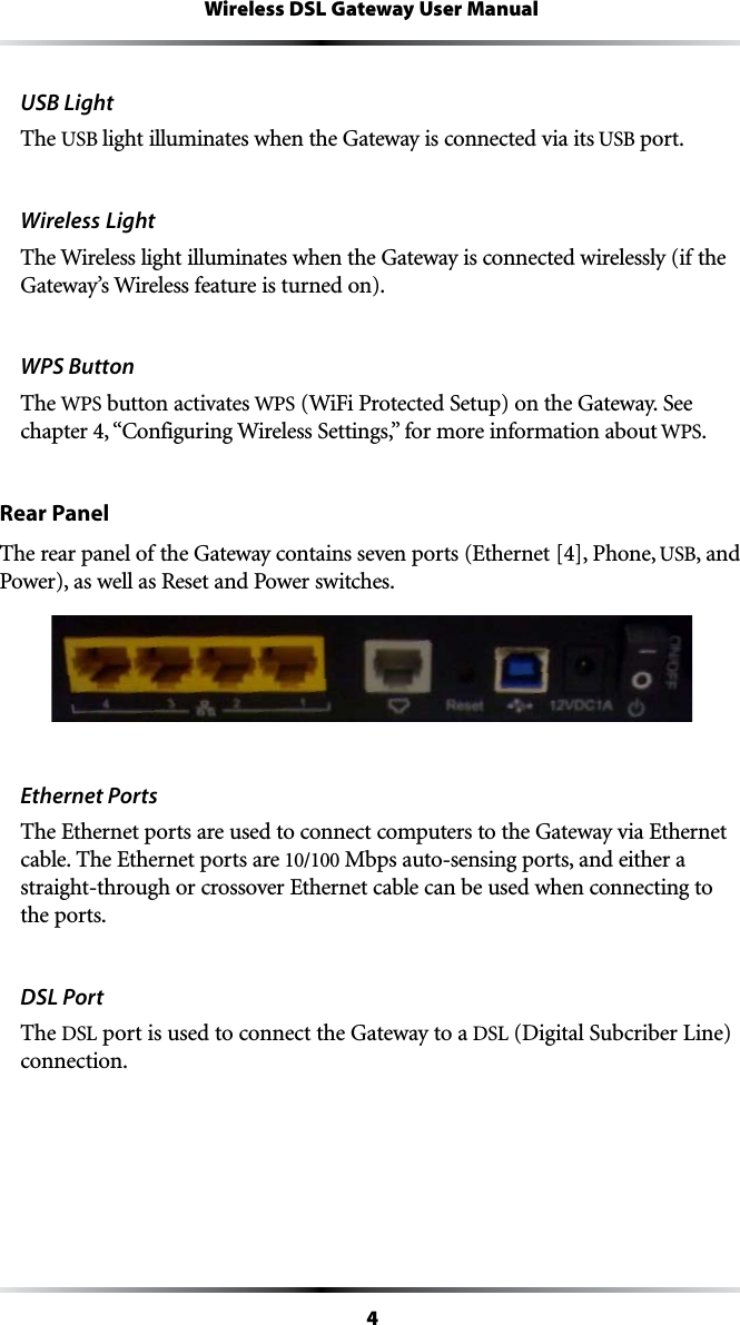 4Wireless DSL Gateway User ManualUSB LightThe USB light illuminates when the Gateway is connected via its USB port.Wireless Light The Wireless light illuminates when the Gateway is connected wirelessly (if the Gateway’s Wireless feature is turned on).WPS Button The WPS button activates WPS7I&amp;I0ROTECTED3ETUPONTHE&apos;ATEWAY3EECHAPTERh#ONFIGURING7IRELESS3ETTINGSvFORMOREINFORMATIONABOUTWPS.Rear PanelThe rear panel of the Gateway contains seven ports (Ethernet [4], Phone, USB, and Power), as well as Reset and Power switches.Ethernet PortsThe Ethernet ports are used to connect computers to the Gateway via Ethernet cable. The Ethernet ports are 10/100 Mbps auto-sensing ports, and either a straight-through or crossover Ethernet cable can be used when connecting to the ports.DSL PortThe DSL port is used to connect the Gateway to a DSL (Digital Subcriber Line) connection.