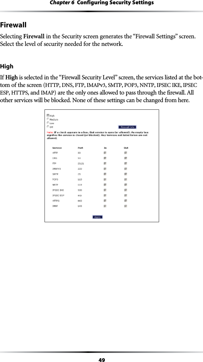 49Chapter 6  Configuring Security SettingsFirewallSelecting Firewall in the Security screen generates the “&amp;IREWALL3ETTINGSvSCREENSelect the level of security needed for the network.HighIf High ISSELECTEDINTHEh&amp;IREWALL3ECURITY,EVELvSCREENTHESERVICESLISTEDATTHEBOT-tom of the screen (HTTP, DNS, &amp;40, )-!0v, SMTP, 0/0, NNTP, )03%#)+%, )03%#ESP, HTTPS, and )-!0ARETHEONLYONESALLOWEDTOPASSTHROUGHTHEFIREWALL!LLother services will be blocked. None of these settings can be changed from here.