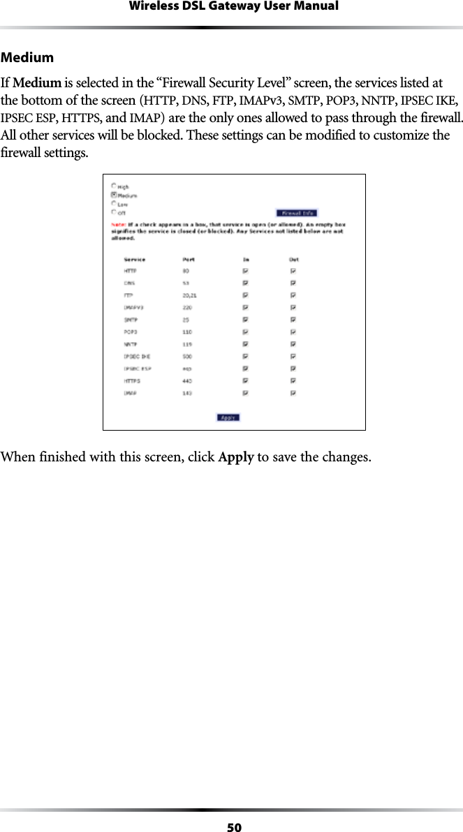 50Wireless DSL Gateway User ManualMediumIf Medium ISSELECTEDINTHEh&amp;IREWALL3ECURITY,EVELvSCREENTHESERVICESLISTEDATthe bottom of the screen (HTTP, DNS, &amp;40, )-!0v, SMTP, 0/0, NNTP, )03%#)+%, )03%#%30, HTTPS, and )-!0) are the only ones allowed to pass through the firewall. !LLOTHERSERVICESWILLBEBLOCKED4HESESETTINGSCANBEMODIFIEDTOCUSTOMIZETHEfirewall settings.When finished with this screen, click Apply to save the changes.