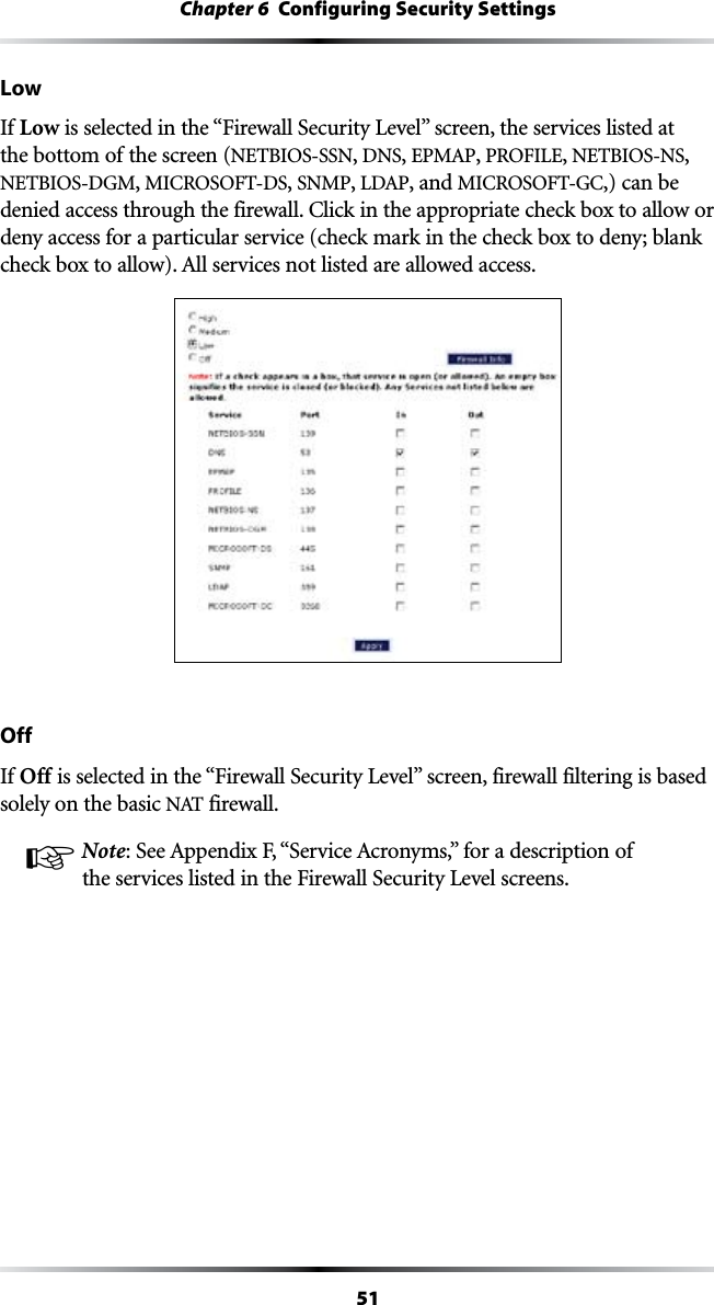 51Chapter 6  Configuring Security SettingsLowIf Low ISSELECTEDINTHEh&amp;IREWALL3ECURITY,EVELvSCREENTHESERVICESLISTEDATthe bottom of the screen (NETBIOS-SSN, DNS, %0-!0, 02/&amp;),%, NETBIOS-NS, NETBIOS-DGM, -)#2/3/&amp;4$3, SNMP, ,$!0, and -)#2/3/&amp;4&apos;#,) can be DENIEDACCESSTHROUGHTHEFIREWALL#LICKINTHEAPPROPRIATECHECKBOXTOALLOWORdeny access for a particular service (check mark in the check box to deny; blank CHECKBOXTOALLOW!LLSERVICESNOTLISTEDAREALLOWEDACCESSOffIf Off ISSELECTEDINTHEh&amp;IREWALL3ECURITY,EVELvSCREENFIREWALLFILTERINGISBASEDsolely on the basic .!4 firewall.☞ Note3EE!PPENDIX&amp;h3ERVICE!CRONYMSvFORADESCRIPTIONOFTHESERVICESLISTEDINTHE&amp;IREWALL3ECURITY,EVELSCREENS