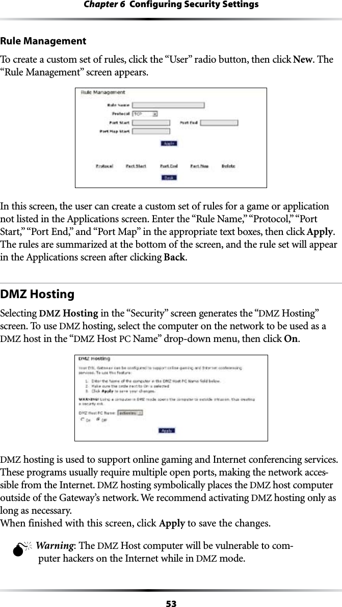 53Chapter 6  Configuring Security SettingsRule Management4OCREATEACUSTOMSETOFRULESCLICKTHEh5SERvRADIOBUTTONTHENCLICKNew. The h2ULE-ANAGEMENTvSCREENAPPEARSIn this screen, the user can create a custom set of rules for a game or application NOTLISTEDINTHE!PPLICATIONSSCREEN%NTERTHEh2ULE.AMEvh0ROTOCOLvh0ORT3TARTvh0ORT%NDvANDh0ORT-APvINTHEAPPROPRIATETEXTBOXESTHENCLICKApply. The rules are summarized at the bottom of the screen, and the rule set will appear INTHE!PPLICATIONSSCREENAFTERCLICKINGBack.DMZ HostingSelecting DMZ HostingINTHEh3ECURITYvSCREENGENERATESTHEhDMZ(OSTINGvscreen. To use DMZ hosting, select the computer on the network to be used as a DMZ host in the “DMZ Host 0#.AMEvDROPDOWNMENUTHENCLICKOn. DMZ hosting is used to support online gaming and Internet conferencing services. These programs usually require multiple open ports, making the network acces-sible from the Internet. DMZ hosting symbolically places the DMZ host computer outside of the Gateway’s network. We recommend activating DMZ hosting only as long as necessary. When finished with this screen, click Apply to save the changes.M Warning: The DMZ Host computer will be vulnerable to com-puter hackers on the Internet while in DMZ mode.