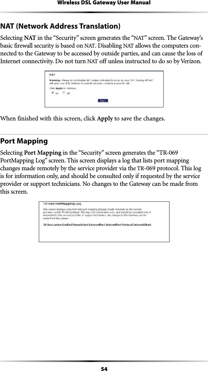 54Wireless DSL Gateway User ManualNAT (Network Address Translation)Selecting NAT INTHEh3ECURITYvSCREENGENERATESTHEh.!4vSCREEN4HE&apos;ATEWAYSbasic firewall security is based on .!4. Disabling .!4allows the computers con-nected to the Gateway to be accessed by outside parties, and can cause the loss of Internet connectivity. Do not turn .!4 off unless instructed to do so by Verizon. When finished with this screen, click Apply to save the changes.Port MappingSelecting Port Mapping INTHEh3ECURITYvSCREENGENERATESTHEh42PortMapping LogvSCREEN4HISSCREENDISPLAYSALOGTHATLISTSPORTMAPPINGchanges made remotely by the service provider via the TR-069 protocol. This log is for information only, and should be consulted only if requested by the service provider or support technicians. No changes to the Gateway can be made from this screen.