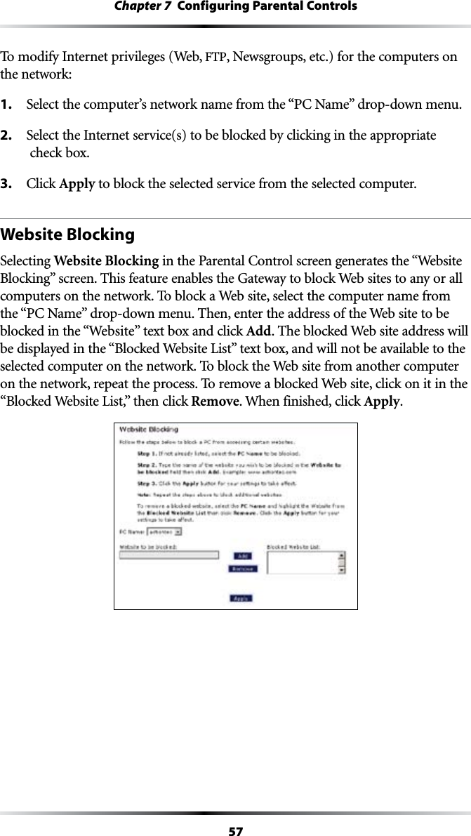 57Chapter 7  Configuring Parental ControlsTo modify Internet privileges (Web, &amp;40, Newsgroups, etc.) for the computers on the network:1. 3ELECTTHECOMPUTERSNETWORKNAMEFROMTHEh0#.AMEvDROPDOWNMENU2.  Select the Internet service(s) to be blocked by clicking in the appropriate  check box.3. #LICKApply to block the selected service from the selected computer.Website BlockingSelecting Website BlockingINTHE0ARENTAL#ONTROLSCREENGENERATESTHEh7EBSITE&quot;LOCKINGvSCREEN4HISFEATUREENABLESTHE&apos;ATEWAYTOBLOCK7EBSITESTOANYORALLcomputers on the network. To block a Web site, select the computer name from THEh0#.AMEvDROPDOWNMENU4HENENTERTHEADDRESSOFTHE7EBSITETOBEblocked in the “7EBSITEv text box and click Add. The blocked Web site address will BEDISPLAYEDINTHEh&quot;LOCKED7EBSITE,ISTvTEXTBOXANDWILLNOTBEAVAILABLETOTHEselected computer on the network. To block the Web site from another computer on the network, repeat the process. To remove a blocked Web site, click on it in the h&quot;LOCKED7EBSITE,ISTvTHENCLICKRemove. When finished, click Apply.