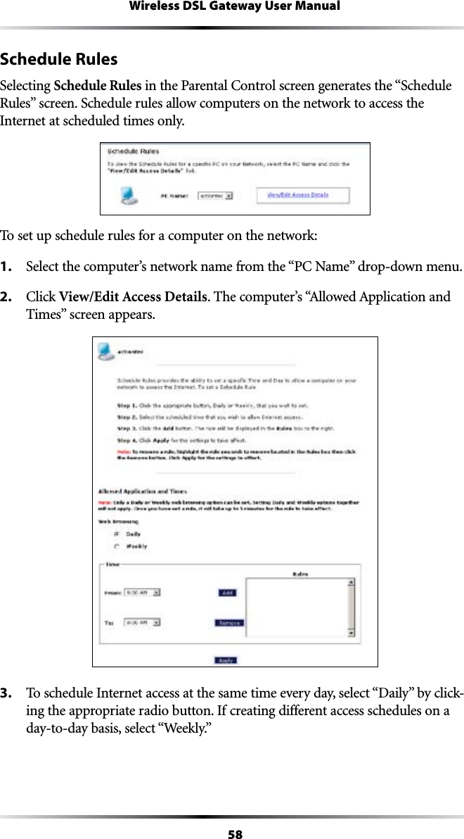 58Wireless DSL Gateway User ManualSchedule RulesSelecting Schedule RulesINTHE0ARENTAL#ONTROLSCREENGENERATESTHEh3CHEDULE2ULESvSCREEN3CHEDULERULESALLOWCOMPUTERSONTHENETWORKTOACCESSTHEInternet at scheduled times only.To set up schedule rules for a computer on the network:1. 3ELECTTHECOMPUTERSNETWORKNAMEFROMTHEh0#.AMEvDROPDOWNMENU2. #LICKView/Edit Access Details4HECOMPUTERSh!LLOWED!PPLICATIONAND4IMESvSCREENAPPEARS3. 4OSCHEDULE)NTERNETACCESSATTHESAMETIMEEVERYDAYSELECTh$AILYvBYCLICK-ing the appropriate radio button. If creating different access schedules on a DAYTODAYBASISSELECTh7EEKLYv