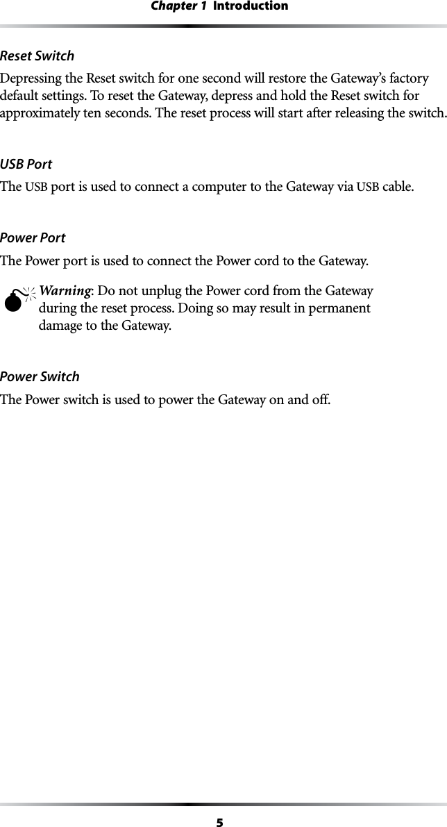 5Chapter 1  IntroductionReset Switch Depressing the Reset switch for one second will restore the Gateway’s factory default settings. To reset the Gateway, depress and hold the Reset switch for approximately ten seconds. The reset process will start after releasing the switch.USB PortThe USB port is used to connect a computer to the Gateway via USB cable.Power PortThe Power port is used to connect the Power cord to the Gateway.M Warning: Do not unplug the Power cord from the Gateway during the reset process. Doing so may result in permanent damage to the Gateway.Power SwitchThe Power switch is used to power the Gateway on and off.