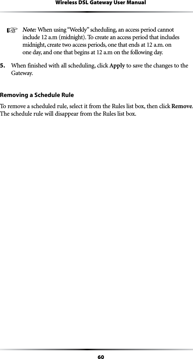 60Wireless DSL Gateway User Manual☞ Note: 7HENUSINGh7EEKLYvSCHEDULINGANACCESSPERIODCANNOTinclude 12 a.m (midnight). To create an access period that includes midnight, create two access periods, one that ends at 12 a.m. on one day, and one that begins at 12 a.m on the following day.5.  When finished with all scheduling, click Apply to save the changes to the Gateway.Removing a Schedule RuleTo remove a scheduled rule, select it from the Rules list box, then click Remove. The schedule rule will disappear from the Rules list box.