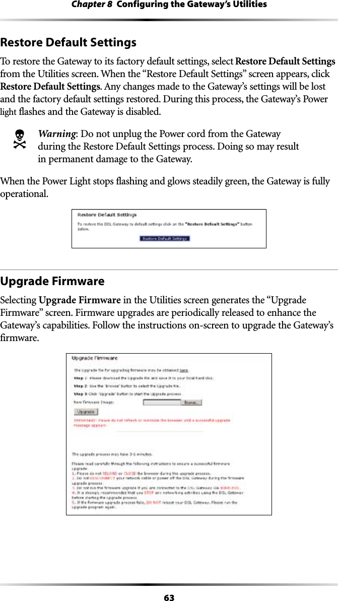 63Chapter 8  Configuring the Gateway’s UtilitiesRestore Default SettingsTo restore the Gateway to its factory default settings, select Restore Default Settings FROMTHE5TILITIESSCREEN7HENTHEh2ESTORE$EFAULT3ETTINGSvSCREENAPPEARSCLICKRestore Default Settings!NYCHANGESMADETOTHE&apos;ATEWAYSSETTINGSWILLBELOSTand the factory default settings restored. During this process, the Gateway’s Power light flashes and the Gateway is disabled.N  Warning: Do not unplug the Power cord from the Gateway during the Restore Default Settings process. Doing so may result in permanent damage to the Gateway.When the Power Light stops flashing and glows steadily green, the Gateway is fully operational.Upgrade FirmwareSelecting Upgrade Firmware in the Utilities screen generates the “Upgrade &amp;IRMWAREvSCREEN&amp;IRMWAREUPGRADESAREPERIODICALLYRELEASEDTOENHANCETHE&apos;ATEWAYSCAPABILITIES&amp;OLLOWTHEINSTRUCTIONSONSCREENTOUPGRADETHE&apos;ATEWAYSfirmware.