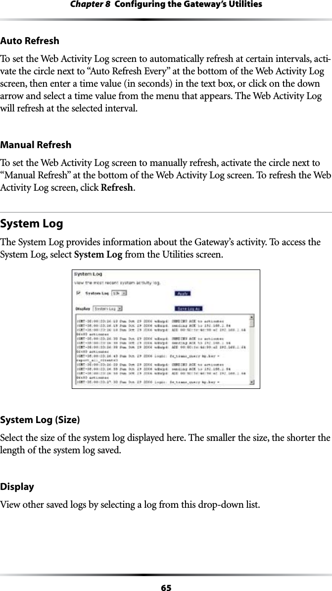 65Chapter 8  Configuring the Gateway’s UtilitiesAuto Refresh4OSETTHE7EB!CTIVITY,OGSCREENTOAUTOMATICALLYREFRESHATCERTAININTERVALSACTI-VATETHECIRCLENEXTTOh!UTO2EFRESH%VERYvATTHEBOTTOMOFTHE7EB!CTIVITY,OGscreen, then enter a time value (in seconds) in the text box, or click on the down ARROWANDSELECTATIMEVALUEFROMTHEMENUTHATAPPEARS4HE7EB!CTIVITY,OGwill refresh at the selected interval.Manual Refresh4OSETTHE7EB!CTIVITY,OGSCREENTOMANUALLYREFRESHACTIVATETHECIRCLENEXTTOh-ANUAL2EFRESHvATTHEBOTTOMOFTHE7EB!CTIVITY,OGSCREEN4OREFRESHTHE7EB!CTIVITY,OGSCREENCLICKRefresh.System LogThe System Log provides information about the Gateway’s activity. To access the System Log, select System Log from the Utilities screen.System Log (Size)Select the size of the system log displayed here. The smaller the size, the shorter the length of the system log saved.DisplayView other saved logs by selecting a log from this drop-down list.