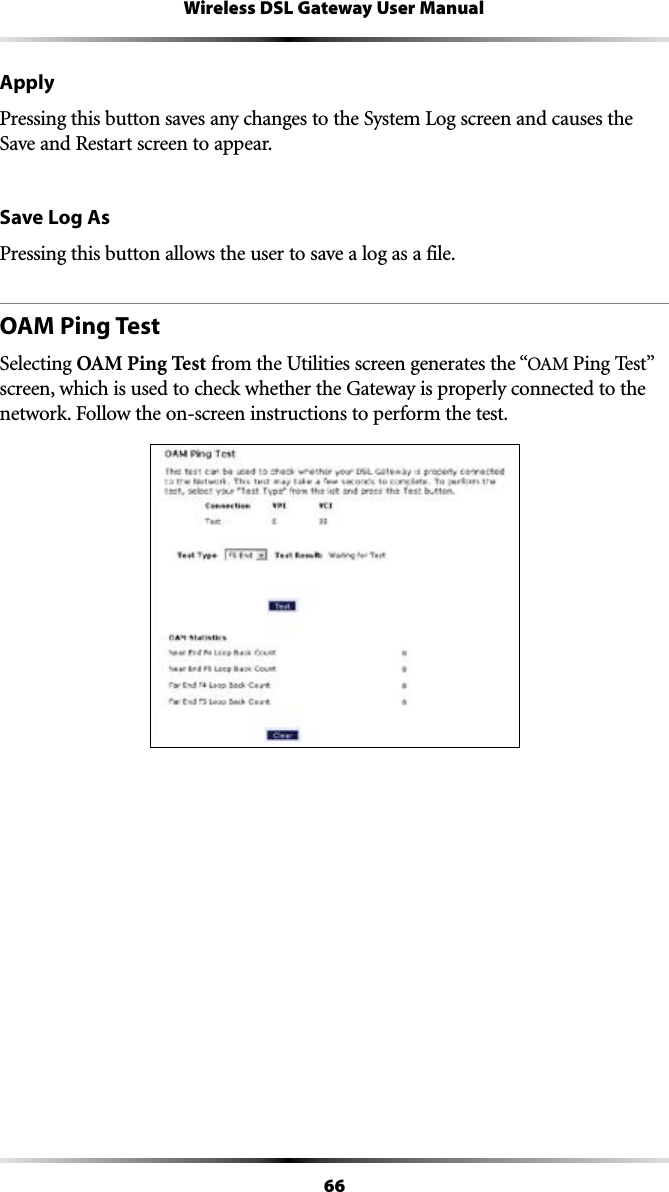 66Wireless DSL Gateway User ManualApplyPressing this button saves any changes to the System Log screen and causes the Save and Restart screen to appear.Save Log AsPressing this button allows the user to save a log as a file.OAM Ping TestSelecting OAM Ping Test from the Utilities screen generates the “/!-0ING4ESTvscreen, which is used to check whether the Gateway is properly connected to the NETWORK&amp;OLLOWTHEONSCREENINSTRUCTIONSTOPERFORMTHETEST