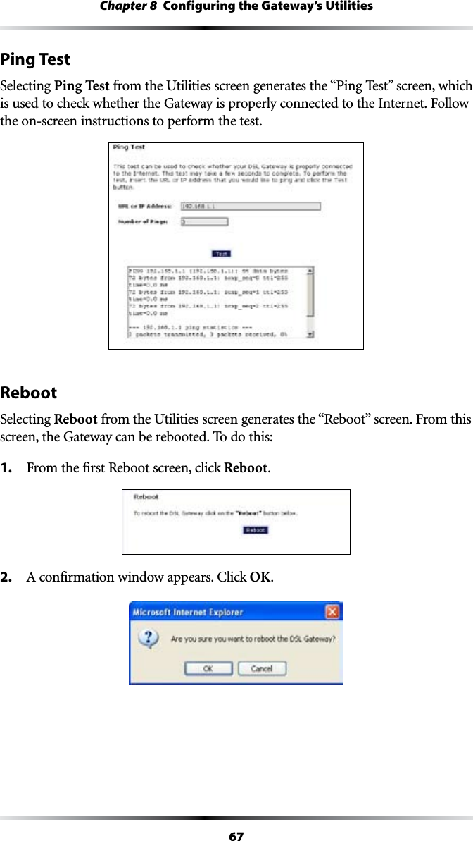 67Chapter 8  Configuring the Gateway’s UtilitiesPing TestSelecting Ping TestFROMTHE5TILITIESSCREENGENERATESTHEh0ING4ESTvSCREENWHICHISUSEDTOCHECKWHETHERTHE&apos;ATEWAYISPROPERLYCONNECTEDTOTHE)NTERNET&amp;OLLOWthe on-screen instructions to perform the test.RebootSelecting RebootFROMTHE5TILITIESSCREENGENERATESTHEh2EBOOTvSCREEN&amp;ROMTHISscreen, the Gateway can be rebooted. To do this:1. &amp;ROMTHEFIRST2EBOOTSCREENCLICKReboot.2. !CONFIRMATIONWINDOWAPPEARS#LICKOK.