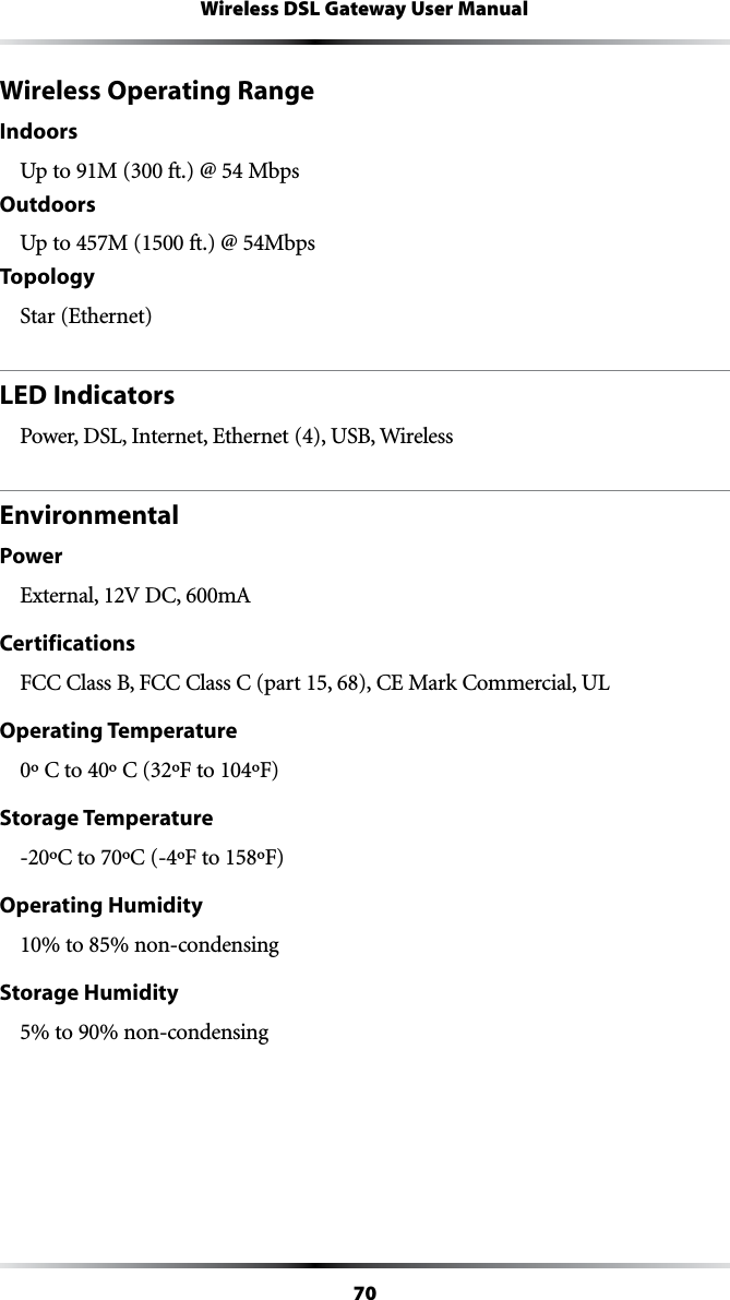 70Wireless DSL Gateway User ManualWireless Operating RangeIndoors5PTO-FT -BPSOutdoors5PTO-FT -BPSTopologyStar (Ethernet)LED IndicatorsPower, DSL, Internet, Ethernet (4), USB, WirelessEnvironmentalPower%XTERNAL6$#M!Certifications&amp;###LASS&quot;&amp;###LASS#PART#%-ARK#OMMERCIAL5,Operating Temperature#TO#&amp;TO&amp;Storage Temperature#TO#&amp;TO&amp;Operating Humidity10% to 85% non-condensingStorage Humidity5% to 90% non-condensing