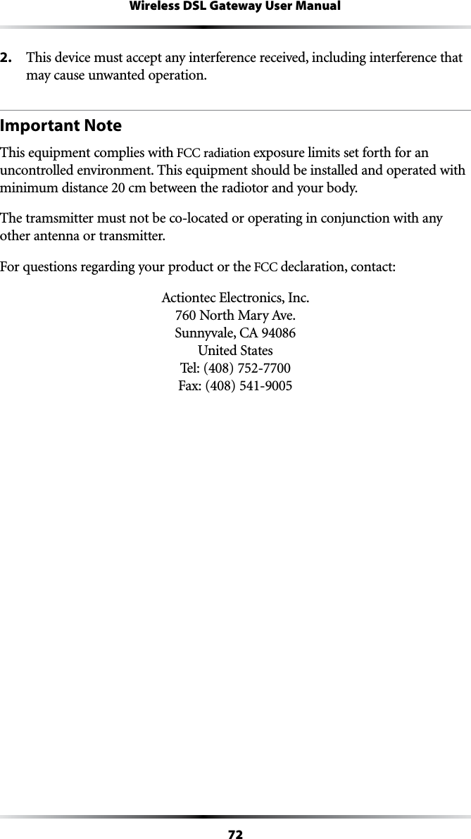 72Wireless DSL Gateway User Manual2.  This device must accept any interference received, including interference that may cause unwanted operation.Important NoteThis equipment complies with &amp;##RADIATIONexposure limits set forth for an uncontrolled environment. This equipment should be installed and operated with  minimum distance 20 cm between the radiotor and your body. The tramsmitter must not be co-located or operating in conjunction with any other antenna or transmitter.&amp;ORQUESTIONSREGARDINGYOURPRODUCTORTHE&amp;##declaration, contact:!CTIONTECElectronics, Inc. .ORTH-ARY!VE 3UNNYVALE#! United States Tel: (408) 752-7700  &amp;AX
