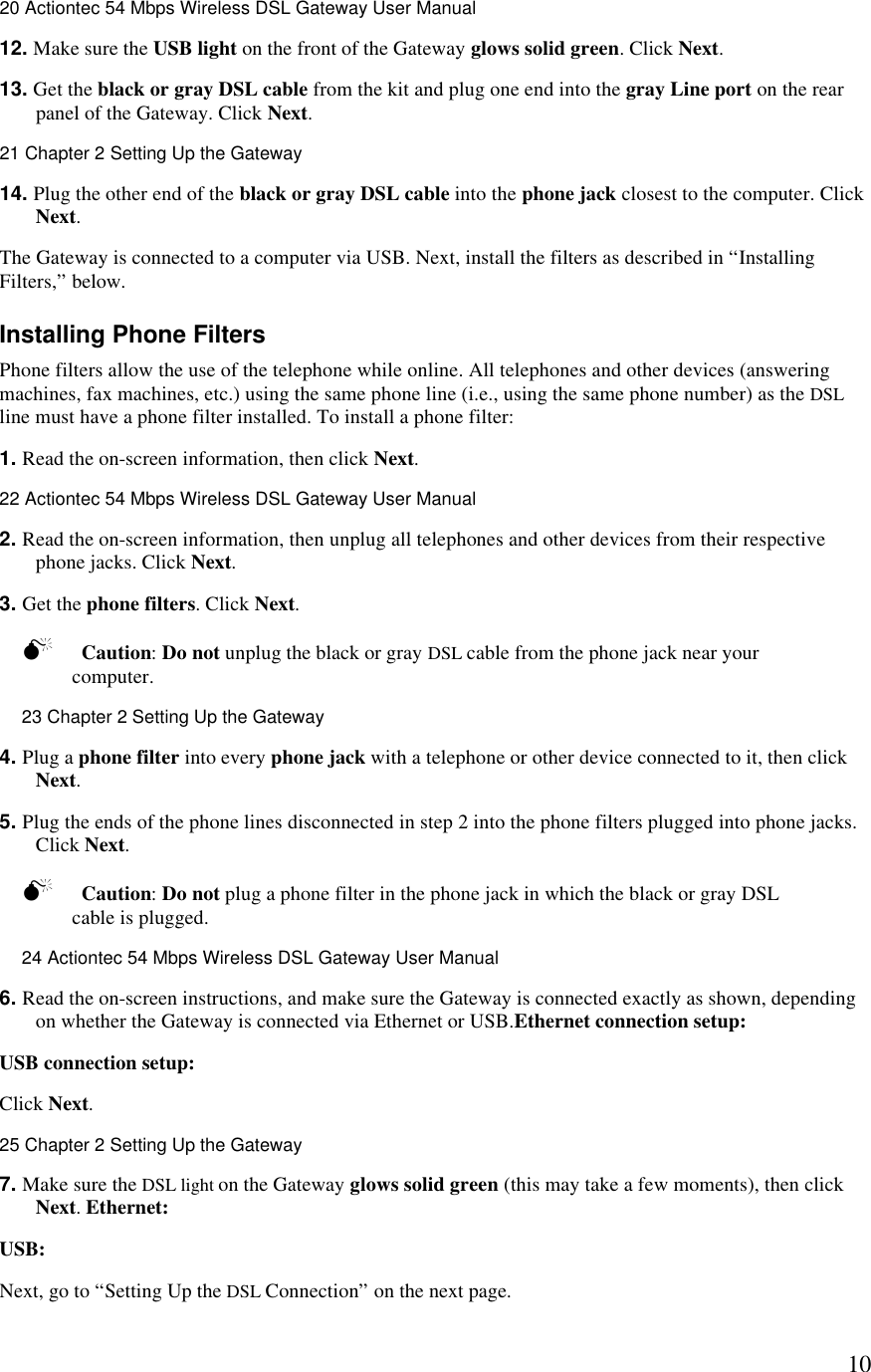  1020 Actiontec 54 Mbps Wireless DSL Gateway User Manual  12. Make sure the USB light on the front of the Gateway glows solid green. Click Next. 13. Get the black or gray DSL cable from the kit and plug one end into the gray Line port on the rear panel of the Gateway. Click Next.21 Chapter 2 Setting Up the Gateway  14. Plug the other end of the black or gray DSL cable into the phone jack closest to the computer. Click Next. The Gateway is connected to a computer via USB. Next, install the filters as described in “Installing Filters,” below. Installing Phone Filters Phone filters allow the use of the telephone while online. All telephones and other devices (answering machines, fax machines, etc.) using the same phone line (i.e., using the same phone number) as the DSL line must have a phone filter installed. To install a phone filter: 1. Read the on-screen information, then click Next.22 Actiontec 54 Mbps Wireless DSL Gateway User Manual  2. Read the on-screen information, then unplug all telephones and other devices from their respective phone jacks. Click Next. 3. Get the phone filters. Click Next. M Caution: Do not unplug the black or gray DSL cable from the phone jack near your computer.23 Chapter 2 Setting Up the Gateway  4. Plug a phone filter into every phone jack with a telephone or other device connected to it, then click Next. 5. Plug the ends of the phone lines disconnected in step 2 into the phone filters plugged into phone jacks. Click Next. M Caution: Do not plug a phone filter in the phone jack in which the black or gray DSL cable is plugged.24 Actiontec 54 Mbps Wireless DSL Gateway User Manual  6. Read the on-screen instructions, and make sure the Gateway is connected exactly as shown, depending on whether the Gateway is connected via Ethernet or USB.Ethernet connection setup:  USB connection setup:  Click Next.25 Chapter 2 Setting Up the Gateway  7. Make sure the DSL light on the Gateway glows solid green (this may take a few moments), then click Next. Ethernet:  USB: Next, go to “Setting Up the DSL Connection” on the next page.