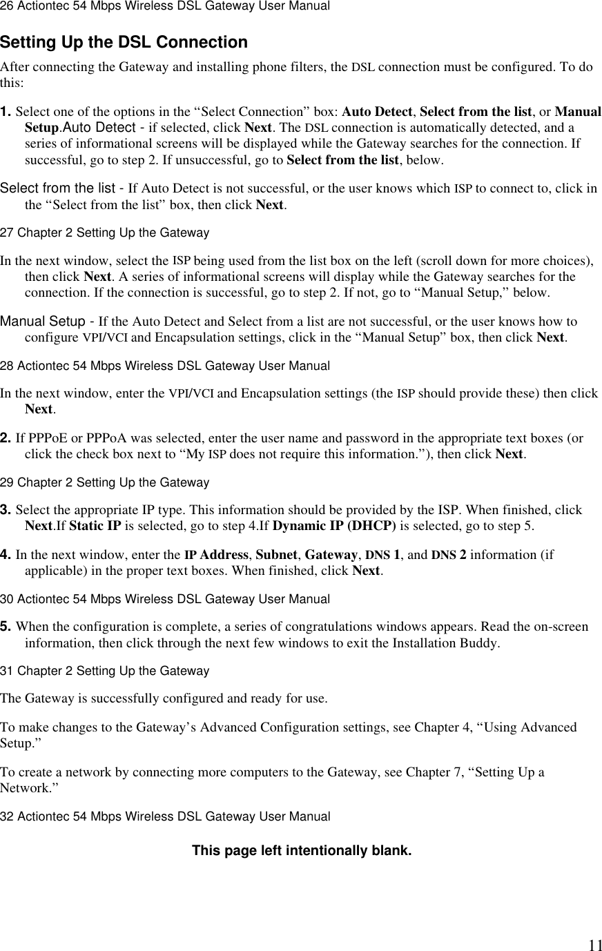  1126 Actiontec 54 Mbps Wireless DSL Gateway User Manual  Setting Up the DSL Connection After connecting the Gateway and installing phone filters, the DSL connection must be configured. To do this: 1. Select one of the options in the “Select Connection” box: Auto Detect, Select from the list, or Manual Setup.Auto Detect - if selected, click Next. The DSL connection is automatically detected, and a series of informational screens will be displayed while the Gateway searches for the connection. If successful, go to step 2. If unsuccessful, go to Select from the list, below.  Select from the list - If Auto Detect is not successful, or the user knows which ISP to connect to, click in the “Select from the list” box, then click Next.27 Chapter 2 Setting Up the Gateway  In the next window, select the ISP being used from the list box on the left (scroll down for more choices), then click Next. A series of informational screens will display while the Gateway searches for the connection. If the connection is successful, go to step 2. If not, go to “Manual Setup,” below.  Manual Setup - If the Auto Detect and Select from a list are not successful, or the user knows how to configure VPI/VCI and Encapsulation settings, click in the “Manual Setup” box, then click Next.28 Actiontec 54 Mbps Wireless DSL Gateway User Manual  In the next window, enter the VPI/VCI and Encapsulation settings (the ISP should provide these) then click Next. 2. If PPPoE or PPPoA was selected, enter the user name and password in the appropriate text boxes (or click the check box next to “My ISP does not require this information.”), then click Next.29 Chapter 2 Setting Up the Gateway  3. Select the appropriate IP type. This information should be provided by the ISP. When finished, click Next.If Static IP is selected, go to step 4.If Dynamic IP (DHCP) is selected, go to step 5. 4. In the next window, enter the IP Address, Subnet, Gateway, DNS 1, and DNS 2 information (if applicable) in the proper text boxes. When finished, click Next.30 Actiontec 54 Mbps Wireless DSL Gateway User Manual  5. When the configuration is complete, a series of congratulations windows appears. Read the on-screen information, then click through the next few windows to exit the Installation Buddy. 31 Chapter 2 Setting Up the Gateway  The Gateway is successfully configured and ready for use. To make changes to the Gateway’s Advanced Configuration settings, see Chapter 4, “Using Advanced Setup.” To create a network by connecting more computers to the Gateway, see Chapter 7, “Setting Up a Network.”32 Actiontec 54 Mbps Wireless DSL Gateway User Manual  This page left intentionally blank. 